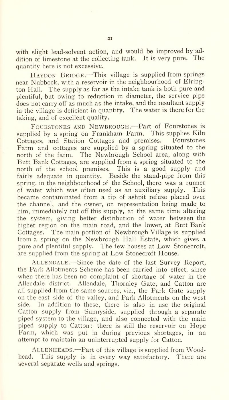 with slight lead-solvent action, and would be improved by ad¬ dition of limestone at the collecting tank. It is very pure. The quantity here is not excessive. Haydon Bridge.—This village is supplied from springs near Nubbock, with a reservoir in the neighbourhood of Elring- ton Hall. The supply as far as the intake tank is both pure and plentiful, but owing to reduction in diameter, the service pipe does not carry off as much as the intake, and the resultant supply in the village is deficient in quantity. The water is there for the taking, and of excellent quality. Fourstones and Newbrough.—Part of Fourstones is supplied by a spring on Frankham Farm. This supplies Kiln Cottages, and Station Cottages and premises. Fourstones Farm and cottages are supplied by a spring situated to the north of the farm. The Newbrough School area, along with Butt Bank Cottages, are supplied from a spring situated to the north of the school premises. This is a good supply and fairly adequate in quantity. Beside the stand-pipe from this spring, in the neighbourhood of the School, there was a runner of water which was often used as an auxiliary supply. This became contaminated from a tip of ashpit refuse placed over the channel, and the owner, on representation being made to him, immediately cut off this supply, at the same time altering the system, giving better distribution of water between the higher region on the main road, and the lower, at Butt Bank Cottages. The main portion of Newbrough Village is supplied from a spring on the Newbrough Hall Estate, which gives a pure and plentiful supply. The few houses at Low Stonecroft, are supplied from the spring at Low Stonecroft House. Allendale.—Since the date of the last Survey Report, the Park Allotments Scheme has been carried into effect, since when there has been no complaint of shortage of water in the Allendale district. Allendale, Thornley Gate, and Catton are all supplied from the same sources, viz., the Park Gate supply on the east side of the valley, and Park Allotments on the west side. In addition to these, there is also in use the original Catton supply from Sunnyside, supplied through a separate piped system to the village, and also connected with the main piped supply to Catton: there is still the reservoir on Hope Farm, which was put in during previous shortages, in an attempt to maintain an uninterrupted supply for Catton. Allenheads.—Part of this village is supplied from Wood- head. This supply is in every way satisfactory. There are several separate wells and springs.