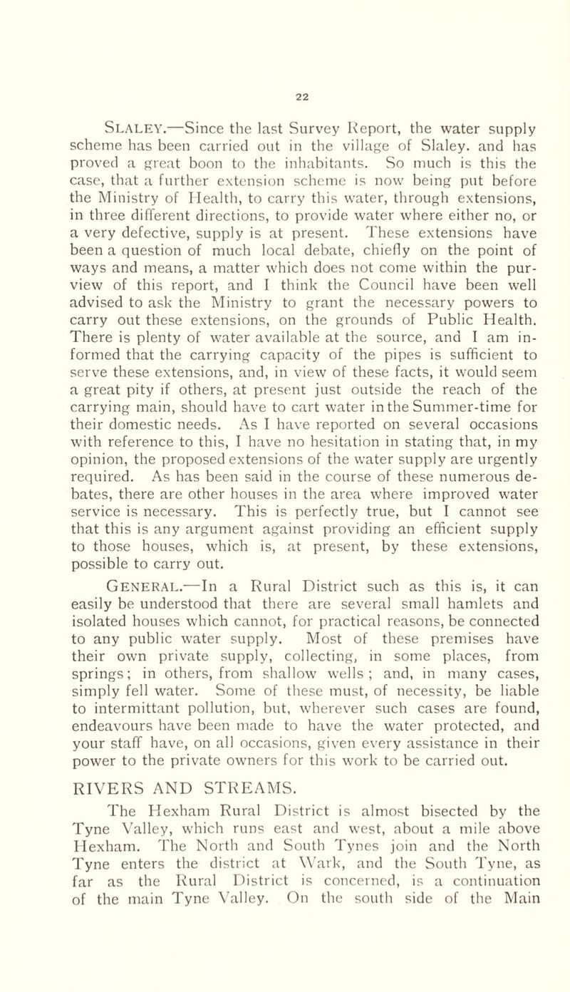 Slaley.—Since the last Survey Report, the water supply scheme has been carried out in the village of Slaley. and has proved a great boon to the inhabitants. So much is this the case, that a further extension scheme is now being put before the Ministry of Health, to carry this water, through extensions, in three different directions, to provide water where either no, or a very defective, supply is at present. These extensions have been a question of much local debate, chiefly on the point of ways and means, a matter which does not come within the pur¬ view of this report, and I think the Council have been well advised to ask the Ministry to grant the necessary powers to carry out these extensions, on the grounds of Public Health. There is plenty of water available at the source, and I am in¬ formed that the carrying capacity of the pipes is sufficient to serve these extensions, and, in view of these facts, it would seem a great pity if others, at present just outside the reach of the carrying main, should have to cart water in the Summer-time for their domestic needs. As I have reported on several occasions with reference to this, I have no hesitation in stating that, in my opinion, the proposed extensions of the water supply are urgently required. As has been said in the course of these numerous de¬ bates, there are other houses in the area where improved water service is necessary. This is perfectly true, but I cannot see that this is any argument against providing an efficient supply to those houses, which is, at present, by these extensions, possible to carry out. General.—In a Rural District such as this is, it can easily be understood that there are several small hamlets and isolated houses which cannot, for practical reasons, be connected to any public water supply. Most of these premises have their own private supply, collecting, in some places, from springs; in others, from shallow wells; and, in many cases, simply fell water. Some of these must, of necessity, be liable to intermittant pollution, but, wherever such cases are found, endeavours have been made to have the water protected, and your staff have, on all occasions, given every assistance in their power to the private owners for this work to be carried out. RIVERS AND STREAMS. The Hexham Rural District is almost bisected by the Tyne Valley, which runs east and west, about a mile above Hexham. The North and South Tynes join and the North Tyne enters the district at Wark, and the South Tyne, as far as the Rural District is concerned, is a continuation of the main Tyne Valley. On the south side of the Main