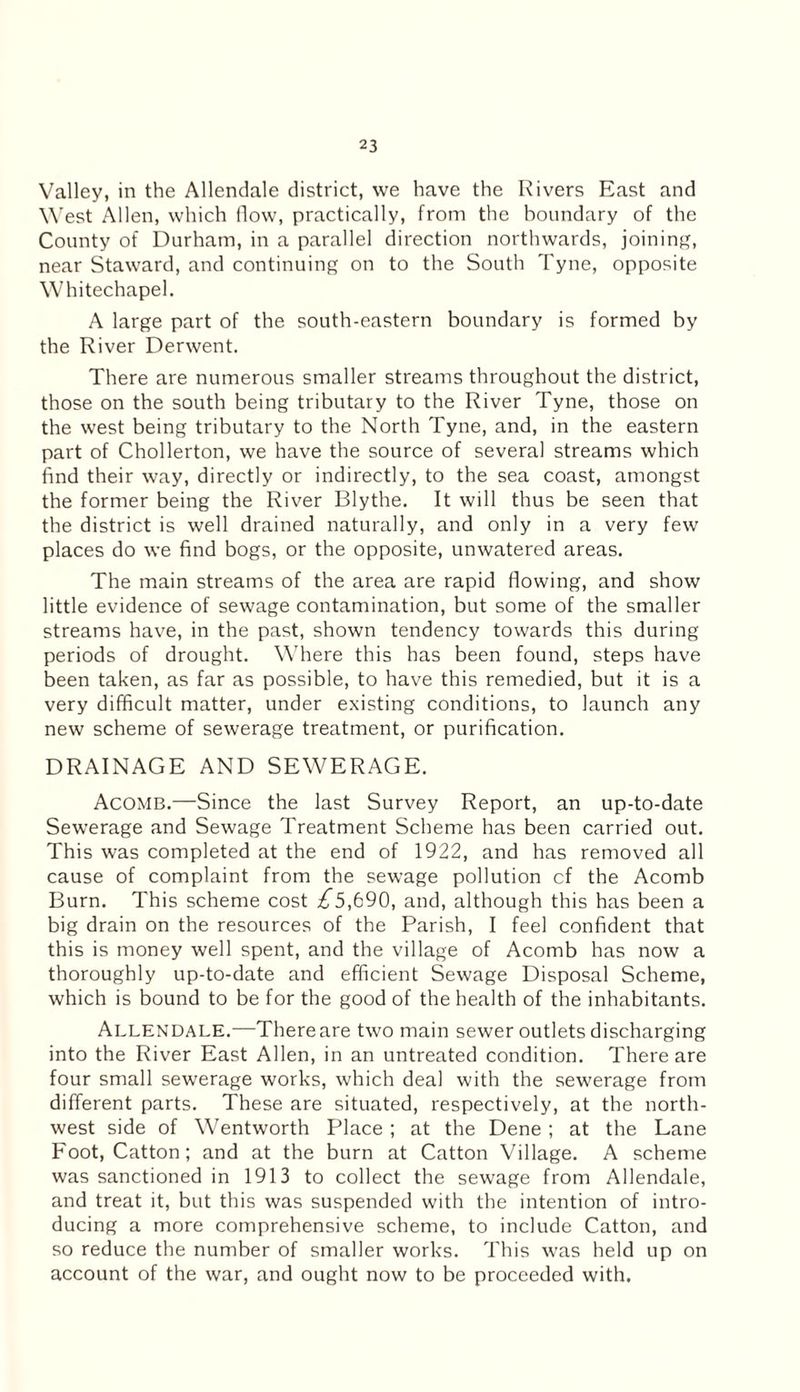 Valley, in the Allendale district, we have the Rivers East and West Allen, which flow, practically, from the boundary of the County of Durham, in a parallel direction northwards, joining, near Staward, and continuing on to the South Tyne, opposite Whitechapel. A large part of the south-eastern boundary is formed by the River Derwent. There are numerous smaller streams throughout the district, those on the south being tributary to the River Tyne, those on the west being tributary to the North Tyne, and, in the eastern part of Chollerton, we have the source of several streams which find their way, directly or indirectly, to the sea coast, amongst the former being the River Blythe. It will thus be seen that the district is well drained naturally, and only in a very few places do we find bogs, or the opposite, unwatered areas. The main streams of the area are rapid flowing, and show little evidence of sewage contamination, but some of the smaller streams have, in the past, shown tendency towards this during periods of drought. Where this has been found, steps have been taken, as far as possible, to have this remedied, but it is a very difficult matter, under existing conditions, to launch any new scheme of sewerage treatment, or purification. DRAINAGE AND SEWERAGE. Acomb.—Since the last Survey Report, an up-to-date Sewerage and Sewage Treatment Scheme has been carried out. This was completed at the end of 1922, and has removed all cause of complaint from the sewage pollution cf the Acomb Burn. This scheme cost ^5,690, and, although this has been a big drain on the resources of the Parish, I feel confident that this is money well spent, and the village of Acomb has now a thoroughly up-to-date and efficient Sewage Disposal Scheme, which is bound to be for the good of the health of the inhabitants. Allendale.—There are two main sewer outlets discharging into the River East Allen, in an untreated condition. There are four small sewerage works, which deal with the sewerage from different parts. These are situated, respectively, at the north¬ west side of Wentworth Place ; at the Dene ; at the Lane Foot, Catton; and at the burn at Catton Village. A scheme was sanctioned in 1913 to collect the sewage from Allendale, and treat it, but this was suspended with the intention of intro¬ ducing a more comprehensive scheme, to include Catton, and so reduce the number of smaller works. This was held up on account of the war, and ought now to be proceeded with.