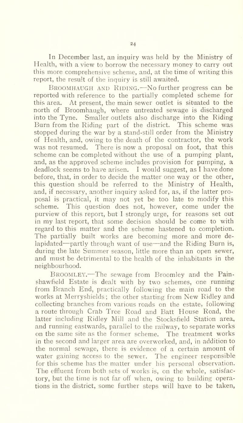 In December last, an inquiry was held by the Ministry of Health, with a view to borrow the necessary money to carry out this more comprehensive scheme, and, at the time of writing this report, the result of the inquiry is still awaited. BROOMHAUGH and Riding.—No further progress can be reported with reference to the partially completed scheme for this area. At present, the main sewer outlet is situated to the north of Broomhaugh, where untreated sewage is discharged into the Tyne. Smaller outlets also discharge into the Riding Burn from the Riding part of the district. This scheme was stopped during the war by a stand-still order from the Ministry of Health, and, owing to the death of the contractor, the work was not resumed. There is now a proposal on foot, that this scheme can be completed without the use of a pumping plant, and, as the approved scheme includes provision for pumping, a deadlock seems to have arisen. I would suggest, as I have done before, that, in order to decide the matter one way or the other, this question should be referred to the Ministry of Health, and, if necessary, another inquiry asked for, as, if the latter pro¬ posal is practical, it may not yet be too late to modify this scheme. This question does not, however, come under the purview of this report, but I strongly urge, for reasons set out in my last report, that some decision should be come to with regard to this matter and the scheme hastened to completion. The partially built works are becoming more and more de- lapidated—partly through want of use—and the Riding Burn is, during the late Summer season, little more than an open sewer, and must be detrimental to the health of the inhabitants in the neighbourhood. Broomley.—The sewage from Broomley and the Pain- shawfield Estate is dealt with by two schemes, one running from Branch End, practically following the main road to the works at Merryshields; the other starting from New Ridley and collecting branches from various roads on the estate, following a route through Crab Tree Road and Batt House Road, the latter including Ridley Mill and the Stocksfield Station area, and running eastwards, parallel to the railway, to separate works on the same site as the former scheme. The treatment works in the second and larger area are overworked, and, in addition to the normal sewage, there is evidence of a certain amount of water gaining access to the sewer. The engineer responsible for this scheme has the matter under his personal observation. The effluent from both sets of works is, on the whole, satisfac¬ tory, but the time is not far off when, owing to building opera¬ tions in the district, some further steps will have to be taken,