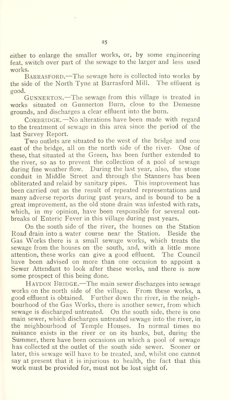 either to enlarge the smaller works, or, by some engineering feat, switch over part of the sewage to the larger and less used works. Barrasford.—The sewage here is collected into works by the side of the North Tyne at Barrasford Mill. The effluent is good. GUNNERTON.—The sewage from this village is treated in works situated on Gunnerton Burn, close to the Demesne grounds, and discharges a clear effluent into the burn. CORBRIDGE.—No alterations have been made with regard to the treatment of sewage in this area since the period of the last Survey Report. Two outlets are situated to the west of the bridge and one east of the bridge, all on the north side of the river- One of these, that situated at the Green, has been further extended to the river, so as to prevent the collection of a pool of sewage during fine weather flow. During the last year, also, the stone conduit in Middle Street and through the Stanners has been obliterated and relaid by sanitary pipes. This improvement has been carried out as the result of repeated representations and many adverse reports during past years, and is bound to be a great improvement, as the old stone drain was infested with rats, which, in my opinion, have been responsible for several out¬ breaks of Enteric Fever in this village during past years. On the south side of the river, the houses on the Station Road drain into a water course near the Station. Beside the Gas Works there is a small sewage works, which treats the sewage from the houses on the south, and, with a little more attention, these works can give a good effluent. The Council have been advised on more than one occasion to appoint a Sewer Attendant to look after these works, and there is now some prospect of this being done. Haydon Bridge.—The main sewer discharges into sewage works on the north side of the village. From these works, a good effluent is obtained. Further down the river, in the neigh¬ bourhood of the Gas Works, there is another sewer, from which sewage is discharged untreated. On the south side, there is one main sewer, which discharges untreated sewage into the river, in the neighbourhood of Temple Houses. In normal times no nuisance exists in the river or on its banks, but, during the Summer, there have been occasions on which a pool of sewage has collected at the outlet of the south side sewer. Sooner or later, this sewage will have to be treated, and, whilst one cannot say at present that it is injurious to health, the fact that this work must be provided for, must not be lost sight of.