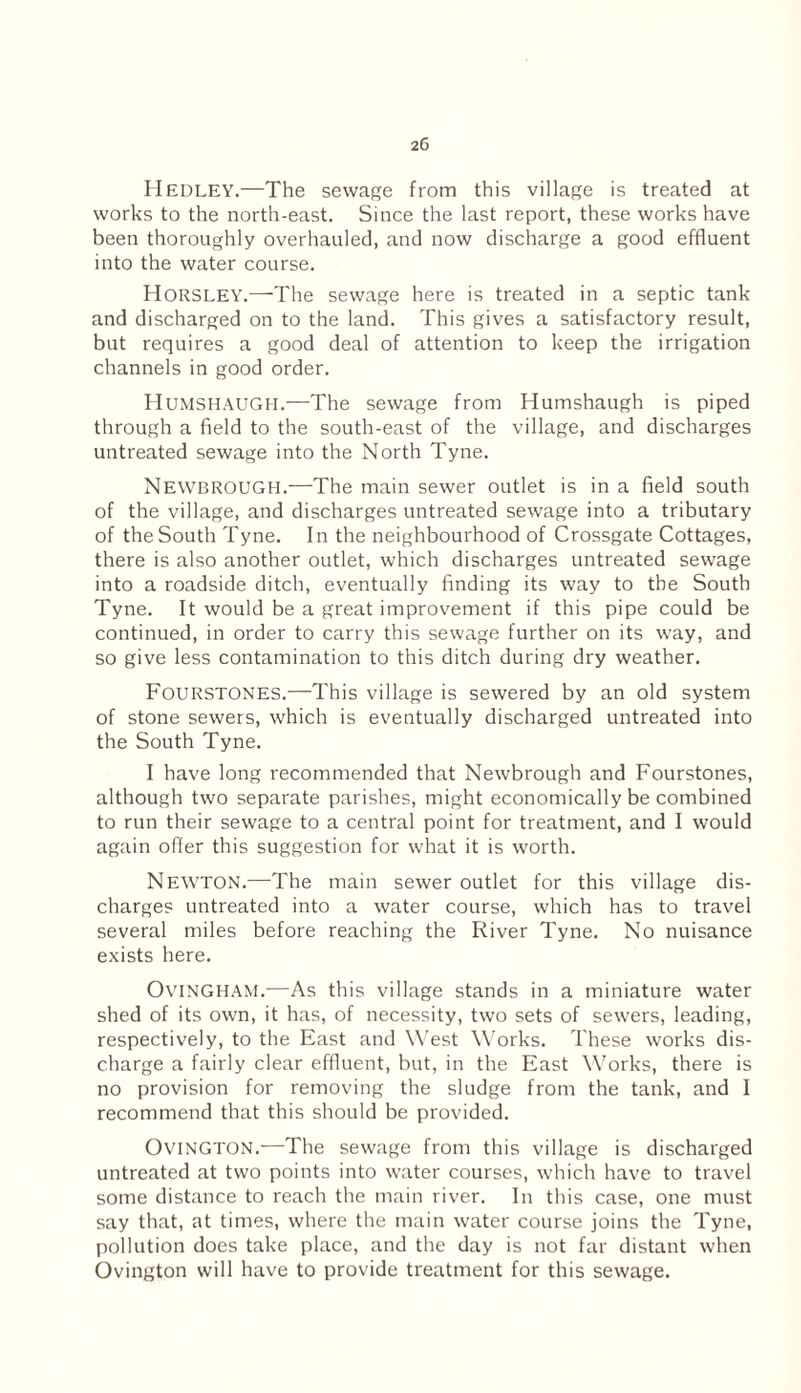Hedley.—The sewage from this village is treated at works to the north-east. Since the last report, these works have been thoroughly overhauled, and now discharge a good effluent into the water course. Horsley.—The sewage here is treated in a septic tank and discharged on to the land. This gives a satisfactory result, but requires a good deal of attention to keep the irrigation channels in good order. Humshaugh.—The sewage from Humshaugh is piped through a field to the south-east of the village, and discharges untreated sewage into the North Tyne. Newbrough.—The main sewer outlet is in a field south of the village, and discharges untreated sewage into a tributary of the South Tyne. In the neighbourhood of Crossgate Cottages, there is also another outlet, which discharges untreated sewage into a roadside ditch, eventually finding its way to the South Tyne. It would be a great improvement if this pipe could be continued, in order to carry this sewage further on its way, and so give less contamination to this ditch during dry weather. FoURSTONES.—This village is sewered by an old system of stone sewers, which is eventually discharged untreated into the South Tyne. I have long recommended that Newbrough and Fourstones, although two separate parishes, might economically be combined to run their sewage to a central point for treatment, and I would again offer this suggestion for what it is worth. Newton.—The main sewer outlet for this village dis¬ charges untreated into a water course, which has to travel several miles before reaching the River Tyne. No nuisance exists here. OviNGHAM.—As this village stands in a miniature water shed of its own, it has, of necessity, two sets of sewers, leading, respectively, to the East and West Works. These works dis¬ charge a fairly clear effluent, but, in the East Works, there is no provision for removing the sludge from the tank, and I recommend that this should be provided. OviNGTON.—The sewage from this village is discharged untreated at two points into water courses, which have to travel some distance to reach the main river. In this case, one must say that, at times, where the main water course joins the Tyne, pollution does take place, and the day is not far distant when Ovington will have to provide treatment for this sewage.