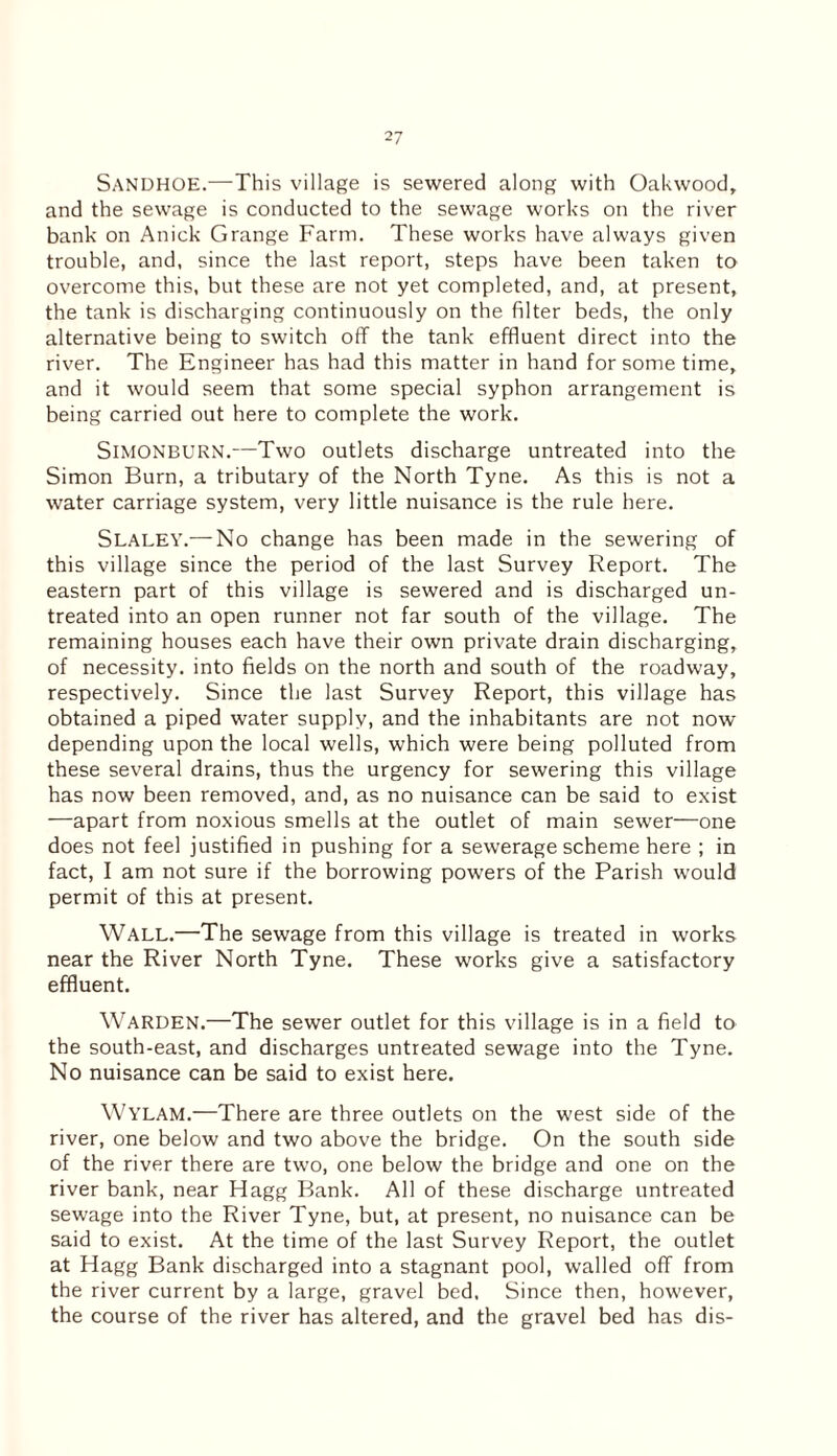 SANDHOE.—This village is sewered along with Oakwood, and the sewage is conducted to the sewage works on the river bank on Anick Grange Farm. These works have always given trouble, and, since the last report, steps have been taken to overcome this, but these are not yet completed, and, at present, the tank is discharging continuously on the filter beds, the only alternative being to switch off the tank effluent direct into the river. The Engineer has had this matter in hand for some time, and it would seem that some special syphon arrangement is being carried out here to complete the work. Simonburn.—Two outlets discharge untreated into the Simon Burn, a tributary of the North Tyne. As this is not a water carriage system, very little nuisance is the rule here. Slaley.— No change has been made in the sewering of this village since the period of the last Survey Report. The eastern part of this village is sewered and is discharged un¬ treated into an open runner not far south of the village. The remaining houses each have their own private drain discharging, of necessity, into fields on the north and south of the roadway, respectively. Since the last Survey Report, this village has obtained a piped water supply, and the inhabitants are not now- depending upon the local wells, which were being polluted from these several drains, thus the urgency for sewering this village has now been removed, and, as no nuisance can be said to exist —apart from noxious smells at the outlet of main sewer—one does not feel justified in pushing for a sewerage scheme here ; in fact, I am not sure if the borrowing powers of the Parish would permit of this at present. Wall.—The sewage from this village is treated in works near the River North Tyne. These works give a satisfactory effluent. Warden.—The sewer outlet for this village is in a field to the south-east, and discharges untreated sewage into the Tyne. No nuisance can be said to exist here. WYLAM.—There are three outlets on the west side of the river, one below and two above the bridge. On the south side of the river there are two, one below the bridge and one on the river bank, near Hagg Bank. All of these discharge untreated sewage into the River Tyne, but, at present, no nuisance can be said to exist. At the time of the last Survey Report, the outlet at Hagg Bank discharged into a stagnant pool, walled off from the river current by a large, gravel bed. Since then, however, the course of the river has altered, and the gravel bed has dis-