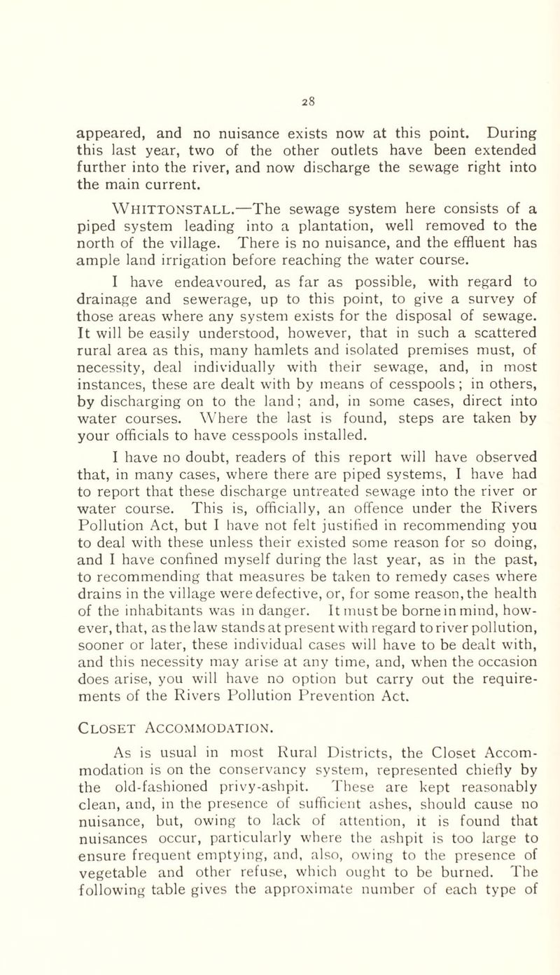 appeared, and no nuisance exists now at this point. During this last year, two of the other outlets have been extended further into the river, and now discharge the sewage right into the main current. Whittonstall.—The sewage system here consists of a piped system leading into a plantation, well removed to the north of the village. There is no nuisance, and the effluent has ample land irrigation before reaching the water course. I have endeavoured, as far as possible, with regard to drainage and sewerage, up to this point, to give a survey of those areas where any system exists for the disposal of sewage. It will be easily understood, however, that in such a scattered rural area as this, many hamlets and isolated premises must, of necessity, deal individually with their sewage, and, in most instances, these are dealt with by means of cesspools; in others, by discharging on to the land; and, in some cases, direct into water courses. Where the last is found, steps are taken by your officials to have cesspools installed. I have no doubt, readers of this report will have observed that, in many cases, where there are piped systems, I have had to report that these discharge untreated sewage into the river or water course. This is, officially, an offence under the Rivers Pollution Act, but I have not felt justified in recommending you to deal with these unless their existed some reason for so doing, and I have confined myself during the last year, as in the past, to recommending that measures be taken to remedy cases where drains in the village were defective, or, for some reason, the health of the inhabitants was in danger. It must be borne in mind, how¬ ever, that, as the law stands at present with regard to river pollution, sooner or later, these individual cases will have to be dealt with, and this necessity may arise at any time, and, when the occasion does arise, you will have no option but carry out the require¬ ments of the Rivers Pollution Prevention Act. Closet Accommodation. As is usual in most Rural Districts, the Closet Accom¬ modation is on the conservancy system, represented chiefly by the old-fashioned privy-ashpit. These are kept reasonably clean, and, in the presence of sufficient ashes, should cause no nuisance, but, owing to lack of attention, it is found that nuisances occur, particularly where the ashpit is too large to ensure frequent emptying, and, also, owing to the presence of vegetable and other refuse, which ought to be burned. The following table gives the approximate number of each type of