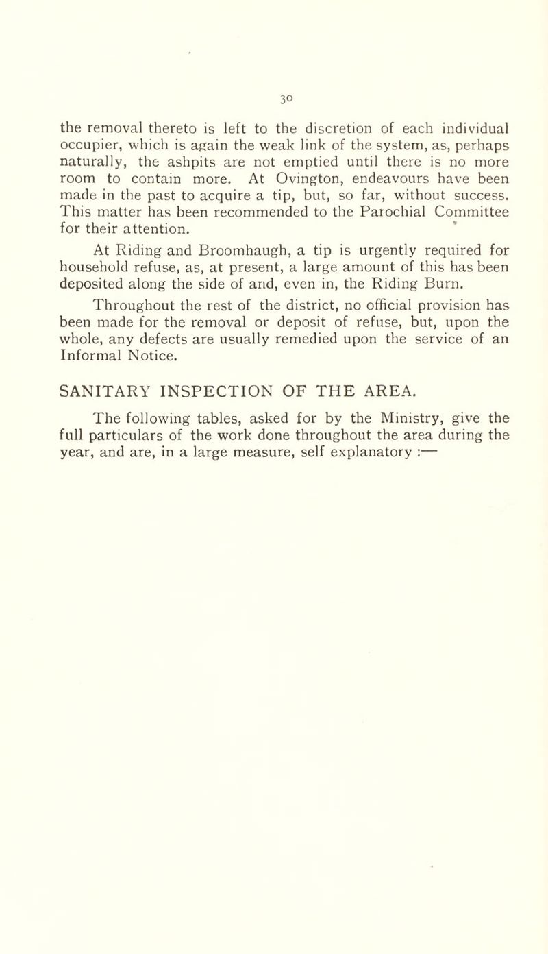 the removal thereto is left to the discretion of each individual occupier, which is again the weak link of the system, as, perhaps naturally, the ashpits are not emptied until there is no more room to contain more. At Ovington, endeavours have been made in the past to acquire a tip, but, so far, without success. This matter has been recommended to the Parochial Committee for their attention. At Riding and Broomhaugh, a tip is urgently required for household refuse, as, at present, a large amount of this has been deposited along the side of and, even in, the Riding Burn. Throughout the rest of the district, no official provision has been made for the removal or deposit of refuse, but, upon the whole, any defects are usually remedied upon the service of an Informal Notice. SANITARY INSPECTION OF THE AREA. The following tables, asked for by the Ministry, give the full particulars of the work done throughout the area during the year, and are, in a large measure, self explanatory :—
