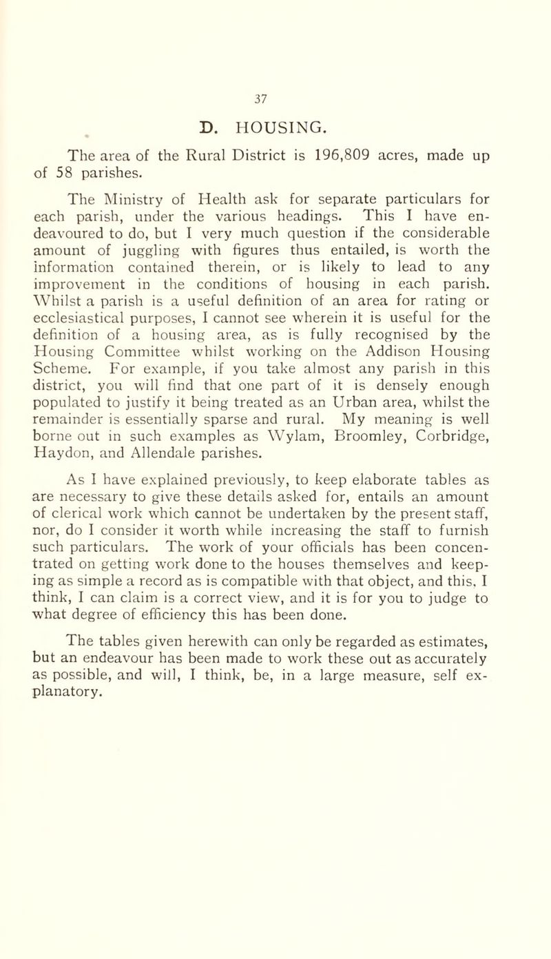 D. HOUSING. The area of the Rural District is 196,809 acres, made up of 58 parishes. The Ministry of Health ask for separate particulars for each parish, under the various headings. This I have en¬ deavoured to do, but I very much question if the considerable amount of juggling with figures thus entailed, is worth the information contained therein, or is likely to lead to any improvement in the conditions of housing in each parish. Whilst a parish is a useful definition of an area for rating or ecclesiastical purposes, I cannot see wherein it is useful for the definition of a housing area, as is fully recognised by the Housing Committee whilst working on the Addison Housing Scheme. For example, if you take almost any parish in this district, you will find that one part of it is densely enough populated to justify it being treated as an Urban area, whilst the remainder is essentially sparse and rural. My meaning is well borne out in such examples as Wylam, Broomley, Corbridge, Haydon, and Allendale parishes. As I have explained previously, to keep elaborate tables as are necessary to give these details asked for, entails an amount of clerical work which cannot be undertaken by the present staff, nor, do I consider it worth while increasing the staff to furnish such particulars. The work of your officials has been concen¬ trated on getting work done to the houses themselves and keep¬ ing as simple a record as is compatible with that object, and this. I think, I can claim is a correct view, and it is for you to judge to what degree of efficiency this has been done. The tables given herewith can only be regarded as estimates, but an endeavour has been made to work these out as accurately as possible, and will, I think, be, in a large measure, self ex¬ planatory.