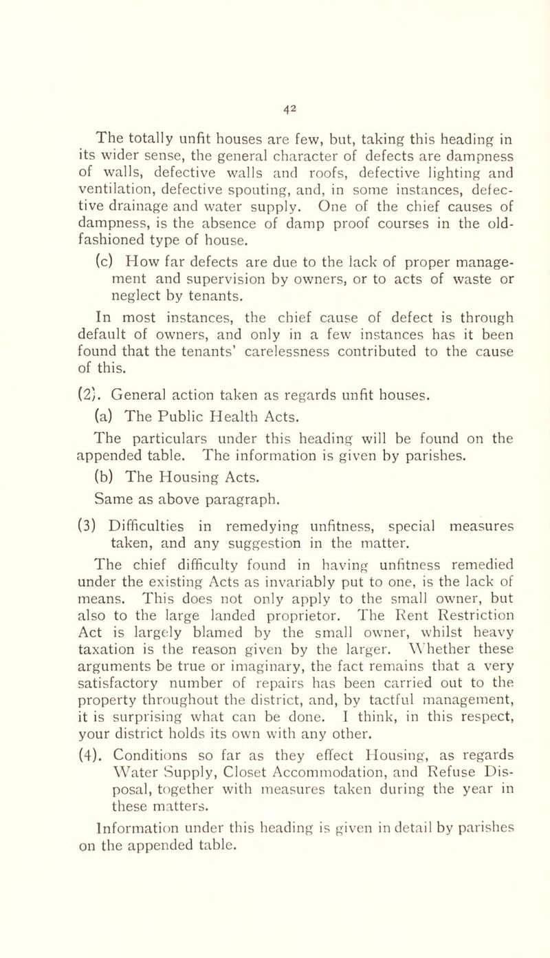 The totally unfit houses are few, but, taking this heading in its wider sense, the general character of defects are dampness of walls, defective walls and roofs, defective lighting and ventilation, defective spouting, and, in some instances, defec¬ tive drainage and water supply. One of the chief causes of dampness, is the absence of damp proof courses in the old- fashioned type of house. (c) How far defects are due to the lack of proper manage¬ ment and supervision by owners, or to acts of waste or neglect by tenants. In most instances, the chief cause of defect is through default of owners, and only in a few instances has it been found that the tenants’ carelessness contributed to the cause of this. (2) . General action taken as regards unfit houses. (a) The Public Health Acts. The particulars under this heading will be found on the appended table. The information is given by parishes. (b) The Housing Acts. Same as above paragraph. (3) Difficulties in remedying unfitness, special measures taken, and any suggestion in the matter. The chief difficulty found in having unfitness remedied under the existing Acts as invariably put to one, is the lack of means. This does not only apply to the small owner, but also to the large landed proprietor. The Rent Restriction Act is largely blamed by the small owner, whilst heavy taxation is the reason given by the larger. W hether these arguments be true or imaginary, the fact remains that a very satisfactory number of repairs has been carried out to the property throughout the district, and, by tactful management, it is surprising what can be done. I think, in this respect, your district holds its own with any other. (4) . Conditions so far as they effect Housing, as regards Water Supply, Closet Accommodation, and Refuse Dis¬ posal, together with measures taken during the year in these matters. Information under this heading is given in detail by parishes on the appended table.