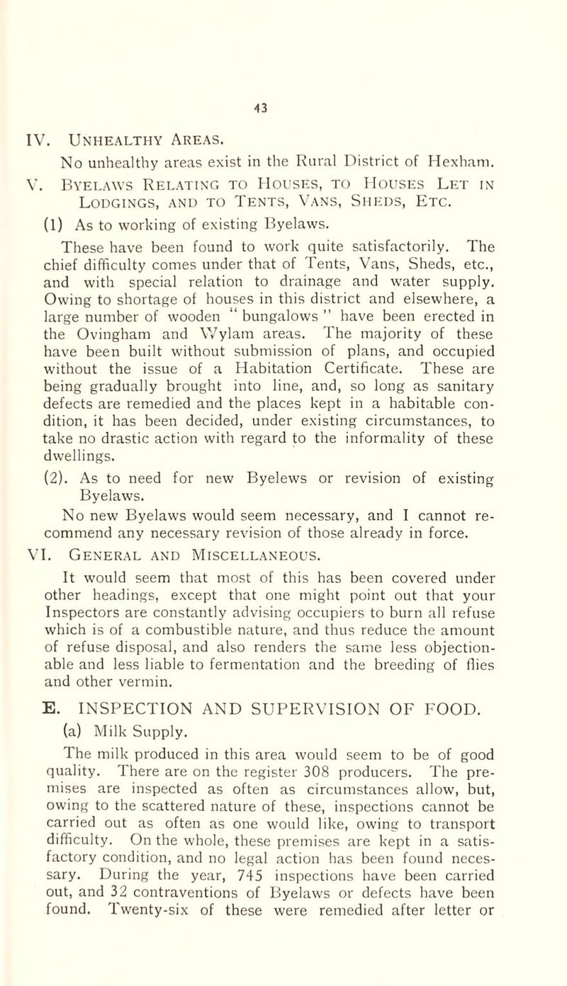 IV. Unhealthy Areas. No unhealthy areas exist in the Rural District of Hexham. V. Byelaws Relating to Houses, to Houses Let in Lodgings, and to Tents, Vans, Sheds, Etc. (1) As to working of existing Byelaws. These have been found to work quite satisfactorily. The chief difficulty comes under that of Tents, Vans, Sheds, etc., and with special relation to drainage and water supply. Owing to shortage of houses in this district and elsewhere, a large number of wooden “ bungalows ” have been erected in the Ovingham and Wylam areas. The majority of these have been built without submission of plans, and occupied without the issue of a Habitation Certificate. These are being gradually brought into line, and, so long as sanitary defects are remedied and the places kept in a habitable con¬ dition, it has been decided, under existing circumstances, to take no drastic action with regard to the informality of these dwellings. (2) . As to need for new Byelews or revision of existing Byelaws. No new Byelaws would seem necessary, and I cannot re¬ commend any necessary revision of those already in force. VI. General and Miscellaneous. It would seem that most of this has been covered under other headings, except that one might point out that your Inspectors are constantly advising occupiers to burn all refuse which is of a combustible nature, and thus reduce the amount of refuse disposal, and also renders the same less objection¬ able and less liable to fermentation and the breeding of flies and other vermin. E. INSPECTION AND SUPERVISION OF FOOD. (a) Milk Supply. The milk produced in this area would seem to be of good quality. There are on the register 308 producers. The pre¬ mises are inspected as often as circumstances allow, but, owing to the scattered nature of these, inspections cannot be carried out as often as one would like, owing to transport difficulty. On the whole, these premises are kept in a satis¬ factory condition, and no legal action has been found neces¬ sary. During the year, 745 inspections have been carried out, and 32 contraventions of Byelaws or defects have been found. Twenty-six of these were remedied after letter or