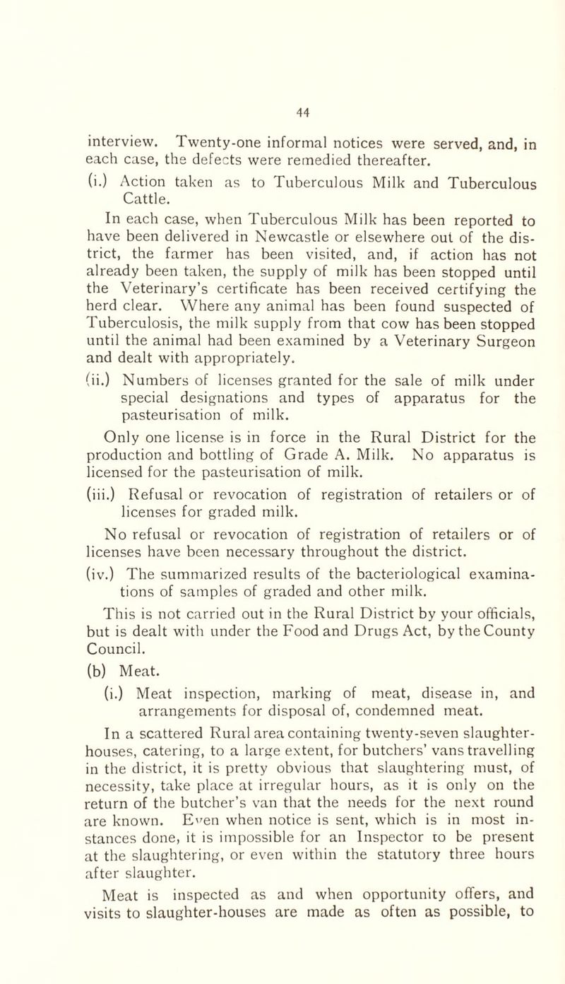 interview. Twenty-one informal notices were served, and, in each case, the defects were remedied thereafter. (i.) Action taken as to Tuberculous Milk and Tuberculous Cattle. In each case, when Tuberculous Milk has been reported to have been delivered in Newcastle or elsewhere out of the dis¬ trict, the farmer has been visited, and, if action has not already been taken, the supply of milk has been stopped until the Veterinary’s certificate has been received certifying the herd clear. Where any animal has been found suspected of Tuberculosis, the milk supply from that cow has been stopped until the animal had been examined by a Veterinary Surgeon and dealt with appropriately. (ii.) Numbers of licenses granted for the sale of milk under special designations and types of apparatus for the pasteurisation of milk. Only one license is in force in the Rural District for the production and bottling of Grade A. Milk. No apparatus is licensed for the pasteurisation of milk. (iii.) Refusal or revocation of registration of retailers or of licenses for graded milk. No refusal or revocation of registration of retailers or of licenses have been necessary throughout the district. (iv.) The summarized results of the bacteriological examina¬ tions of samples of graded and other milk. This is not carried out in the Rural District by your officials, but is dealt with under the Food and Drugs Act, by the County Council. (b) Meat. (i.) Meat inspection, marking of meat, disease in, and arrangements for disposal of, condemned meat. In a scattered Rural area containing twenty-seven slaughter¬ houses, catering, to a large extent, for butchers’ vans travelling in the district, it is pretty obvious that slaughtering must, of necessity, take place at irregular hours, as it is only on the return of the butcher’s van that the needs for the next round are known. E'^en when notice is sent, which is in most in¬ stances done, it is impossible for an Inspector to be present at the slaughtering, or even within the statutory three hours after slaughter. Meat is inspected as and when opportunity offers, and visits to slaughter-houses are made as often as possible, to