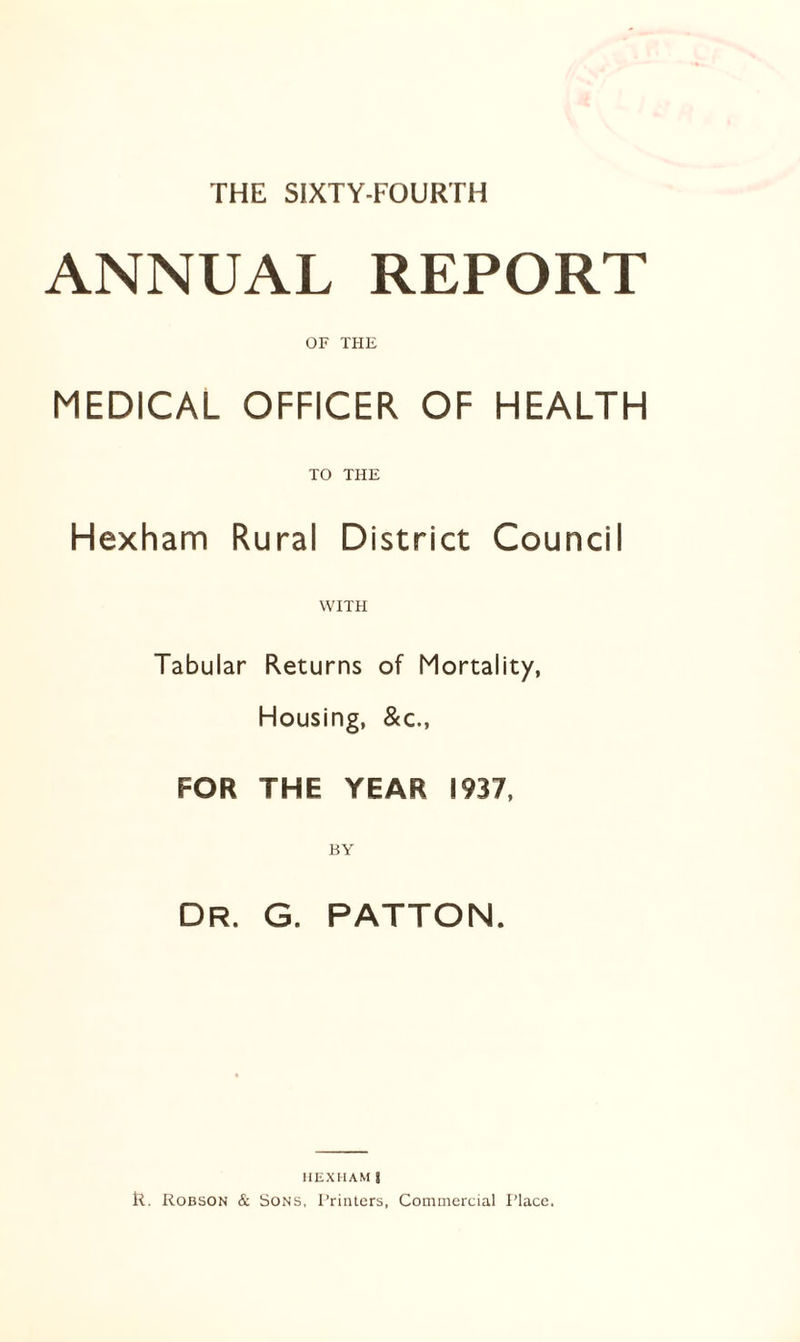 THE SIXTY-FOURTH ANNUAL REPORT OF THE MEDICAL OFFICER OF HEALTH TO THE Hexham Rural District Council WITH Tabular Returns of Mortality, Housing, &c., FOR THE YEAR 1937, Dr. G. PATTON. HEXHAM| R. Robson & Sons, Printers, Commercial Place.