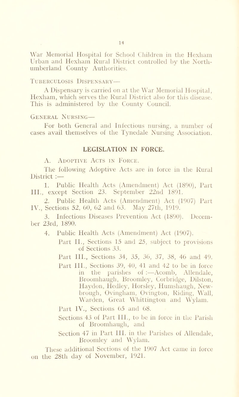 War Memorial Hospital for School Children in the Hexham Urban and Hexham Rural District controlled by the North- umberland County Authorities. Tuberculosis Dispensary— A Dispensary is carried on at the War Memorial Hospital, Hexham, which serves the Rural District also for this disease. This is administered by the County Council. General Nursing— For both General and Infectious nursing, a number of cases avail themselves of the Tynedale Nursing Association. LEGISLATION IN FORCE. A. Adoptive Acts in Force. The following Adoptive Acts are in force in the Rural District :— 1. Public Health Acts (Amendment) Act (1890), Part III. , except Section 23. September 22nd 1891. 2. Public Health Acts (Amendment) Act (1907) Part IV. , Sections 52, 60, 62 and 63. May 27th, 1919. 3. Infectious Diseases Prevention Act (1890). Decem- ber 23rd, 1890. 4. Public Health Acts (Amendment) Act (1907). Part II., Sections 15 and 25, subject to provisions of Sections 33. Part IIP, Sections 34, 35, 36, 37, 38, 46 and 49. Part IIP, Sections 39, 40, 41 and 42 to be in force in the parishes of :—Acomb, Allendale, Broomhaugh, Broomley, Corbridge, Dilston, Haydon, Hedley, Horsley, Humshaugh, New- brough, Ovingham, Ovington, Riding, Wall, Warden, Great Whittington and Wylam. Part IV., Sections 65 and 68. Sections 43 of Part 111., to be in force in the Parish of Broomhaugh, and Section 47 in Part 111. in the Parishes of Allendale, Broomley and Wylam. These additional Sections of the 1907 Act came in force on the 28th day of November, 1921.