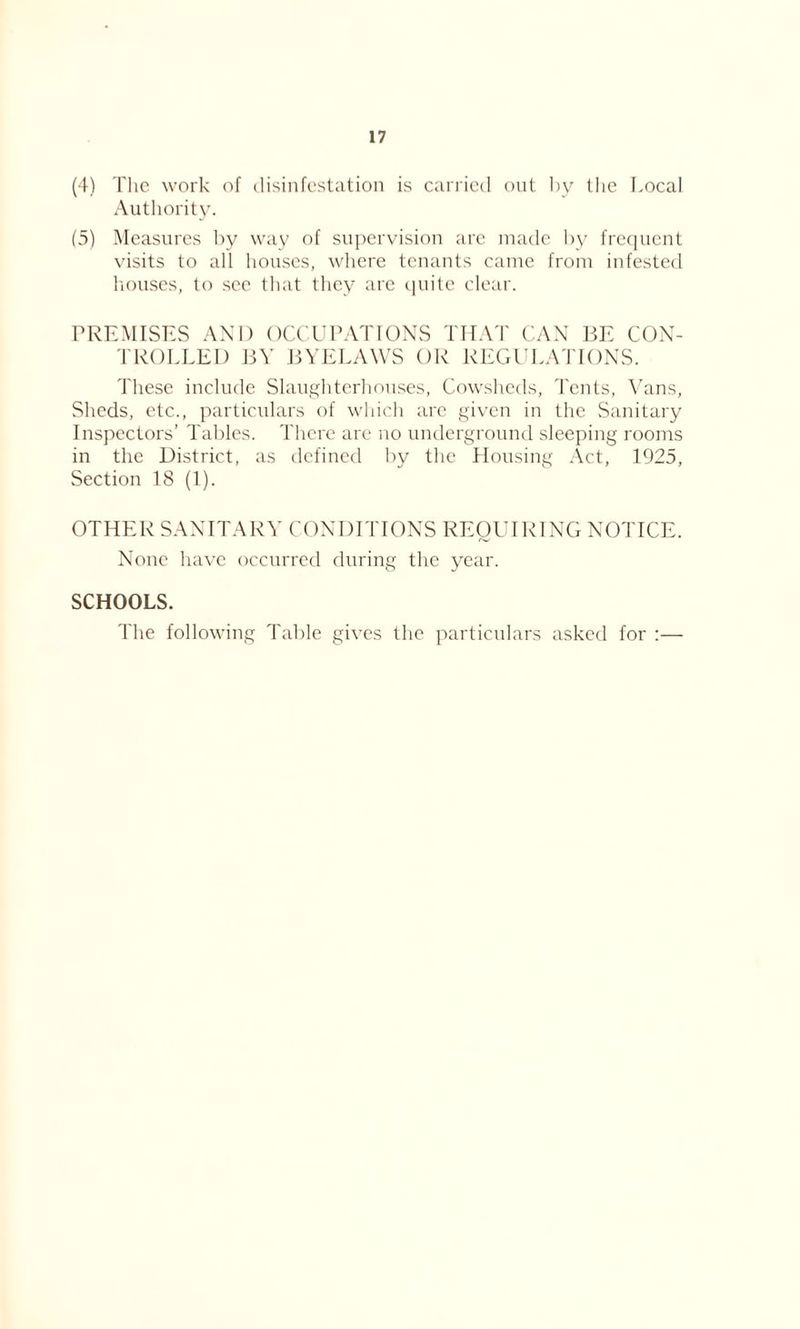 (4) The work of disinfestation is carried out by the Local Authority. (5) Measures by way of supervision are made by frequent visits to all houses, where tenants came from infested houses, to see that they are quite clear. PREMISES AND OCCUPATIONS THAT CAN BE CON- TROLLED BY BYELAWS OR REGULATIONS. These include Slaughterhouses, Cowsheds, Tents, Vans, Sheds, etc., particulars of which are given in the Sanitary Inspectors’ Tables. There are no underground sleeping rooms in the District, as defined by the Housing Act, 1925, Section 18 (1). OTHER SANITARY CONDITIONS REQUIRING NOTICE. None have occurred during the year. SCHOOLS. The following Table gives the particulars asked for :—