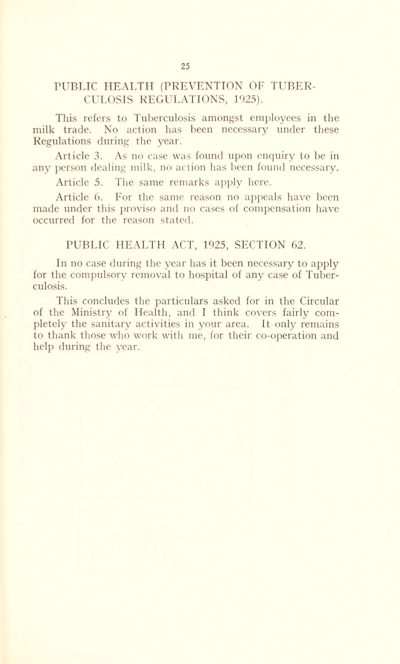 PUBLIC HEALTH (PREVENTION OE TUBER- CULOSIS REGULATIONS, .1025). This refers to Tuberculosis amongst employees in the milk trade. No action has been necessary under these Regulations during the year. Article 3. As no case was found upon enquiry to be in any person dealing milk, no action has been found necessary. Article 5. The same remarks apply here. Article 6. For the same reason no appeals have been made under this proviso and no cases of compensation have occurred for the reason stated. PUBLIC HEALTH ACT, 1925, SECTION 62. In no case during the year has it been necessary to apply for the compulsory removal to hospital of any case of Tuber- culosis. This concludes the particulars asked for in the Circular of the Ministry of Health, and I think covers fairly com- pletely the sanitary activities in your area. It only remains to thank those who work with me, for their co-operation and help during the year.
