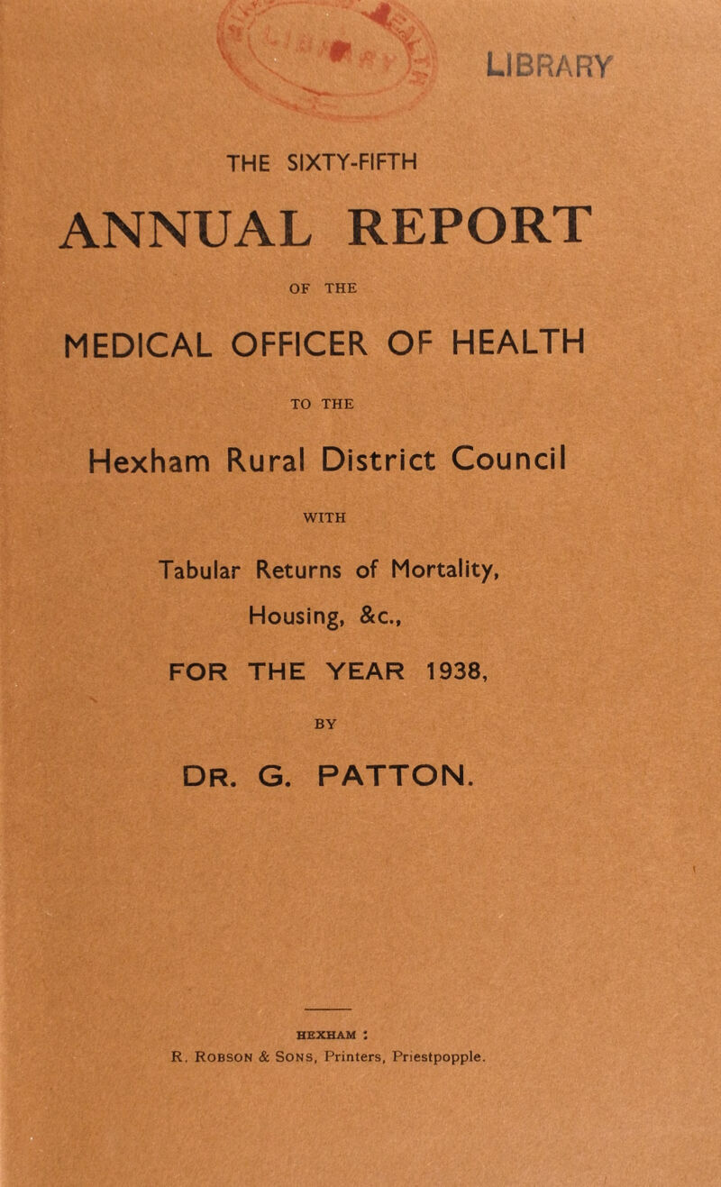 LIBRARY v \' ■ m a . t V / THE SIXTY-FIFTH ANNUAL REPORT OF THE MEDICAL OFFICER OF HEALTH TO THE Hexham Rural District Council WITH Tabular Returns of Mortality, Housing, &c., FOR THE YEAR 1938, BY DR. G. PATTON. HEXHAM R. Robson & Sons, Printers, Priestpopple.