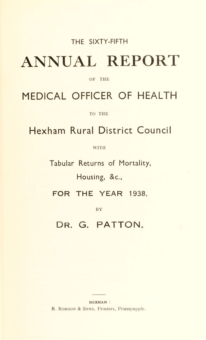 THE SIXTY-FIFTH ANNUAL REPORT OF THE MEDICAL OFFICER OF HEALTH TO THE Hexham Rural District Council WITH Tabular Returns of Mortality, Housing, &c., FOR THE YEAR 1938, BY Dr. G. PATTON. HEXHAM : R. Robson & Sons, Printers, Priestpopple.