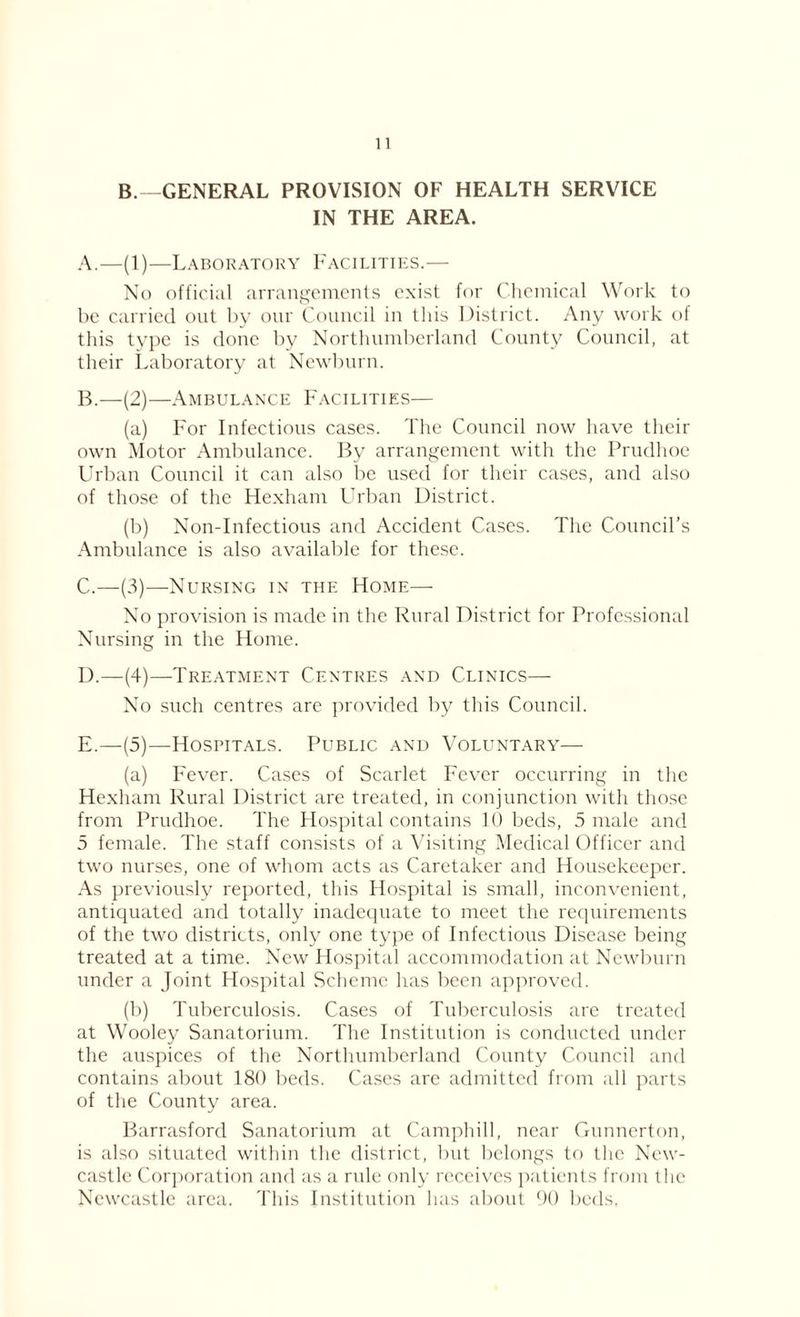 B.—GENERAL PROVISION OF HEALTH SERVICE IN THE AREA. A. —(1)—Laboratory Facilities.— No official arrangements exist for Chemical Work to be carried out by our Council in this District. Any work of this type is done by Northumberland County Council, at their Laboratory at Newburn. B. —(2)—Ambulance Facilities— (a) For Infectious cases. The Council now have their own Motor Ambulance. By arrangement with the Prudhoe Urban Council it can also be used for their cases, and also of those of the Hexham Urban District. (b) Non-Infectious and Accident Cases. The Council’s Ambulance is also available for these. C. —(3)—Nursing in the Home— No provision is made in the Rural District for Professional Nursing in the Home. D. —(4)—Treatment Centres and Clinics—- No such centres are provided by this Council. E. —(5)—Hospitals. Public and Voluntary— (a) Fever. Cases of Scarlet Fever occurring in the Hexham Rural District are treated, in conjunction with those from Prudhoe. The Hospital contains 10 beds, 5 male and 5 female. The staff consists of a Visiting Medical Officer and two nurses, one of whom acts as Caretaker and Housekeeper. As previously reported, this Hospital is small, inconvenient, antiquated and totally inadequate to meet the requirements of the two districts, only one type of Infectious Disease being treated at a time. New Hospital accommodation at Newburn under a Joint Hospital Scheme has been approved. (b) Tuberculosis. Cases of Tuberculosis are treated at Wooley Sanatorium. The Institution is conducted under the auspices of the Northumberland County Council and contains about 180 beds. Cases are admitted from all parts of the County area. Barrasford Sanatorium at Camphill, near Gunnerton, is also situated within the district, but belongs to the New- castle Corporation and as a rule only receives patients from the Newcastle area. This Institution lias about 90 beds,