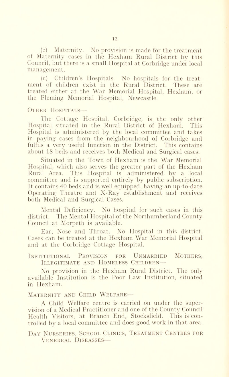 (c) Maternity. No provision is made for the treatment of Maternity cases in the Hexham Rural District by this Council, but there is a small Hospital at Corbridge under local management. (c) Children’s Hospitals. No hospitals for the treat- ment of children exist in the Rural District. These are treated either at the War Memorial Hospital, Hexham, or the Fleming Memorial Hospital, Newcastle. Other Hospitals— The Cottage Hospital, Corbridge, is the only other Hospital situated in the Rural District of Hexham. This Hospital is administered by the local committee and takes in paying cases from the neighbourhood of Corbridge and fulfils a very useful function in the District. This contains about 18 beds and receives both Medical and Surgical cases. Situated in the Town of Hexham is the War Memorial Hospital, which also serves the greater part of the Hexham Rural Area. This Hospital is administered by a local committee and is supported entirely by public subscription. It contains 40 beds and is well equipped, having an up-to-date Operating Theatre and X-Ray establishment and receives both Medical and Surgical Cases. Mental Deficiency. No hospital for such cases in this district. The Mental Hospital of the Northumberland County Council at Morpeth is available. Ear, Nose and Throat. No Hospital in this district. Cases can be treated at the Hexham War Memorial Hospital and at the Corbridge Cottage Hospital. Institutional Provision for Unmarried Mothers, Illegitimate and Homeless Children— No provision in the Hexham Rural District. The only available Institution is the Poor Law Institution, situated in Hexham. Maternity and Child Welfare— A Child Welfare centre is carried on under the super- vision of a Medical Practitioner and one of the County Council Health Visitors, at Branch End, Stocksfield. This is con- trolled by a local committee and does good work in that area. Day Nurseries, School Clinics, Treatment Centres for Venereal Diseasses—