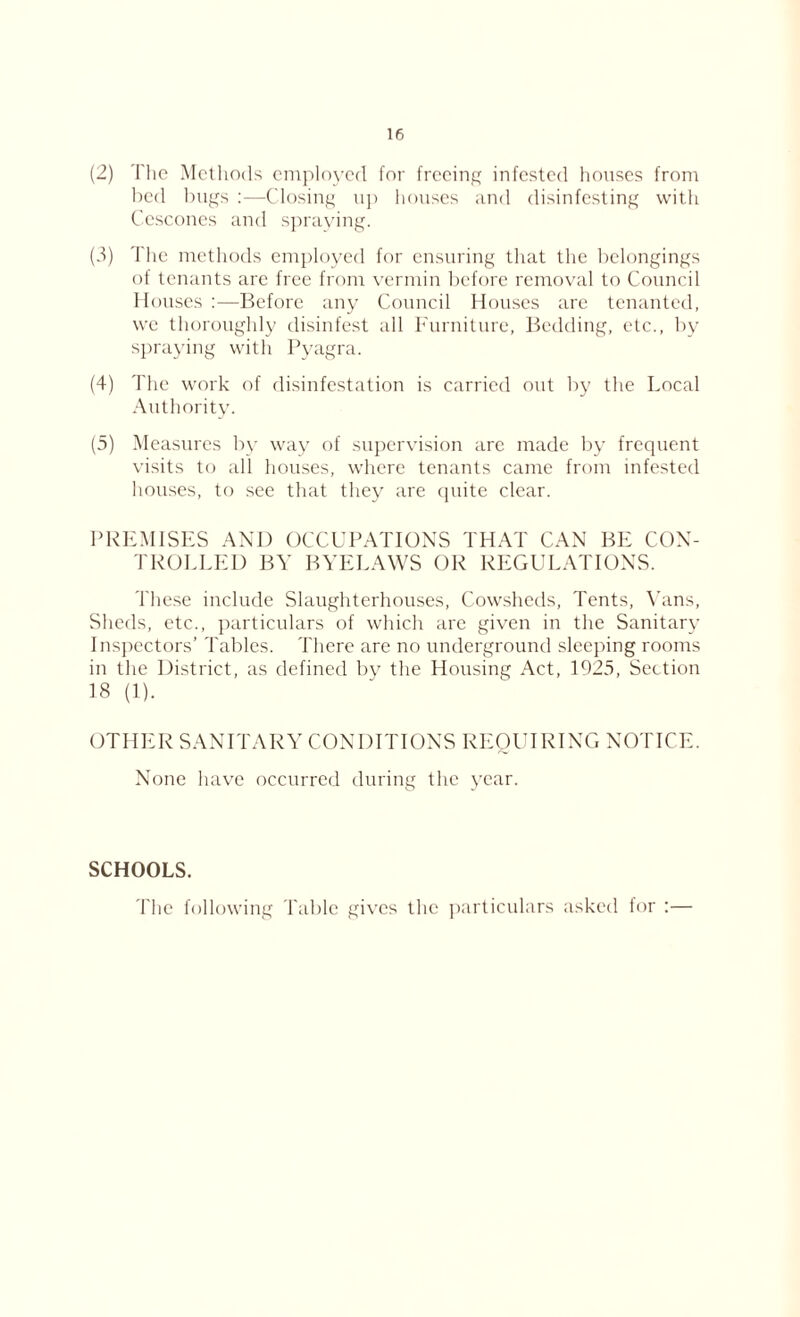 (2) The Methods employed for freeing infested houses from bed bugs :—Closing up houses and disinfesting with Cescones and spraying. (3) The methods employed for ensuring that the belongings of tenants are free from vermin before removal to Council Houses :—Before any Council Houses arc tenanted, we thoroughly disinfest all Furniture, Bedding, etc., by spraying with Pyagra. (4) The work of disinfestation is carried out by the Local Authority. (5) Measures by way of supervision are made by frequent visits to all houses, where tenants came from infested houses, to see that they are quite clear. PREMISES AND OCCUPATIONS THAT CAN BE CON- TROLLED BY BYELAWS OR REGULATIONS. These include Slaughterhouses, Cowsheds, Tents, Yans, Sheds, etc., particulars of which are given in the Sanitary Inspectors’ Tables. There are no underground sleeping rooms in the District, as defined by the Housing Act, 1925, Section 18 (1). OTHER SANITARY CONDITIONS REQUIRING NOTICE. None have occurred during the year. SCHOOLS. The following Table gives the particulars asked for :—