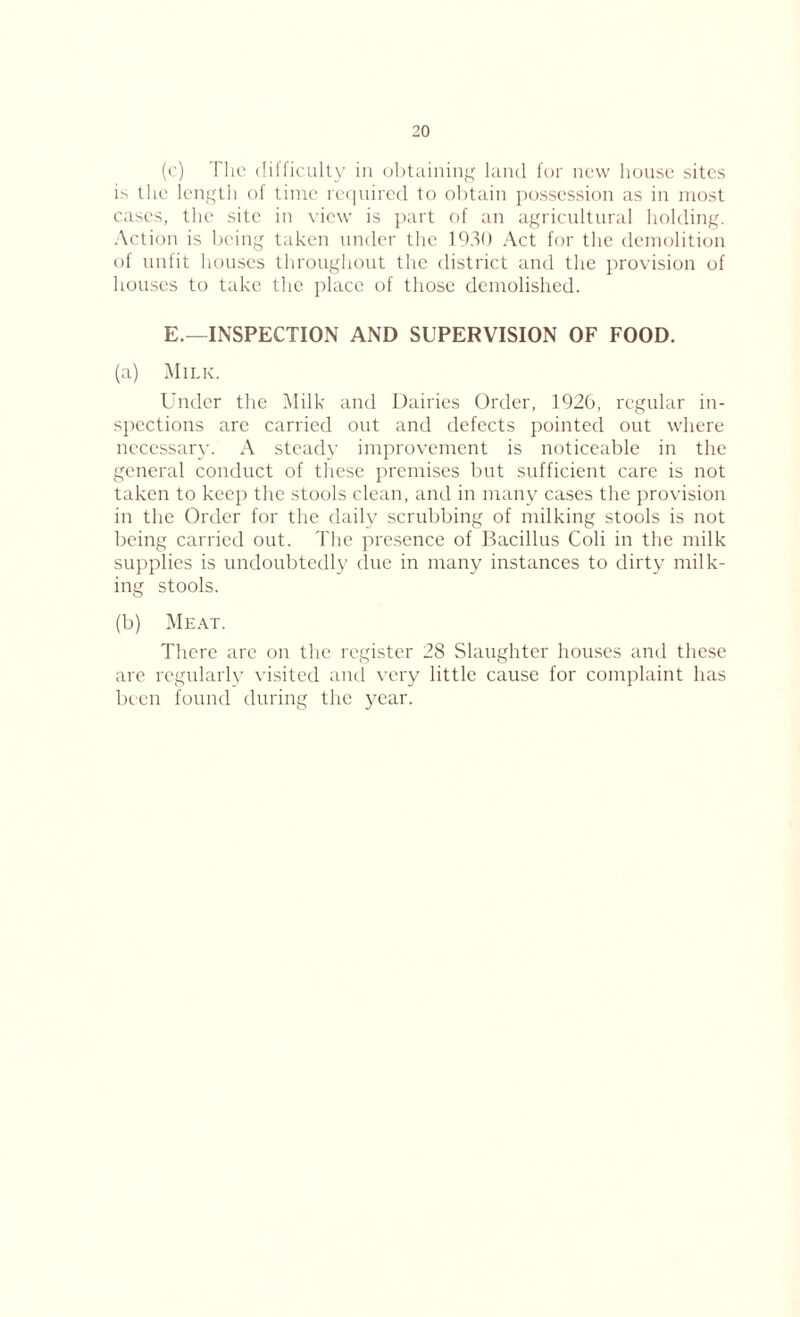 (c) The difficulty in obtaining land for new house sites is the length of time required to obtain possession as in most cases, the site in view is part of an agricultural holding. Action is being taken under the 1930 Act for the demolition of unfit houses throughout the district and the provision of houses to take the place of those demolished. E.—INSPECTION AND SUPERVISION OF FOOD. (a) Milk. Under the Milk and Dairies Order, 1926, regular in- spections are carried out and defects pointed out where necessary. A steady improvement is noticeable in the general conduct of these premises but sufficient care is not taken to keep the stools clean, and in many cases the provision in the Order for the daily scrubbing of milking stools is not being carried out. The presence of Bacillus Coli in the milk supplies is undoubtedly due in many instances to dirty milk- ing stools. (b) Meat. There are on the register 28 Slaughter houses and these are regularly visited and very little cause for complaint has been found during the year.
