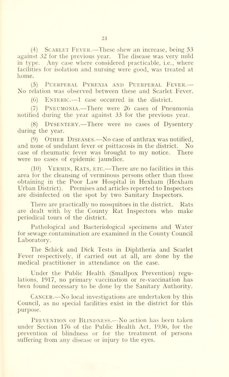 (4) Scarlet Fever.—These shew an increase, being 53 against 32 for the previous year. The disease was very mild in type. Any case where considered practicable, i.e., where facilities for isolation and nursing were good, was treated at home. (5) Puerperal Pyrexia and Puerperal Fever.— No relation was observed between these and Scarlet Fever. (6) Enteric.—f case occurred in the district. (7) Pneumonia.—There were 20 cases of Pneumonia notified during the year against 33 for the previous year. (8) Dysentery.—There were no cases of Dysentery during the year. (9) Other Diseases.—No case of anthrax was notified, and none of undulant fever or psittacosis in the district. No case of rheumatic fever was brought to my notice. There were no cases of epidemic jaundice. (10) Vermin, Rats, etc.—There are no facilities in this area for the cleansing of verminous persons other than those obtaining in the Poor Law Hospital in Hexham (Hexham Urban District). Premises and articles reported to Inspectors are disinfected on the spot by two Sanitary Inspectors. There are practically no mosquitoes in the district. Rats are dealt with by the County Rat Inspectors who make periodical tours of the district. Pathological and Bacteriological specimens and Water for sewage contamination are examined in the County Council Laboratory. The Schick and Dick Tests in Diphtheria and Scarlet Fever respectively, if carried out at all, are done by the medical practitioner in attendance on the case. Under the Public Health (Smallpox Prevention) regu- lations, 1917, no primary vaccination or re-vaccination has been found necessary to be done by the Sanitary Authority. Cancer.—No local investigations are undertaken by this Council, as no special facilities exist in the district for this purpose. Prevention of Blindness.—No action has been taken under Section 176 of the Public Health Act, 1936, for the prevention of blindness or for the treatment of persons suffering from any disease or injury to the eyes.