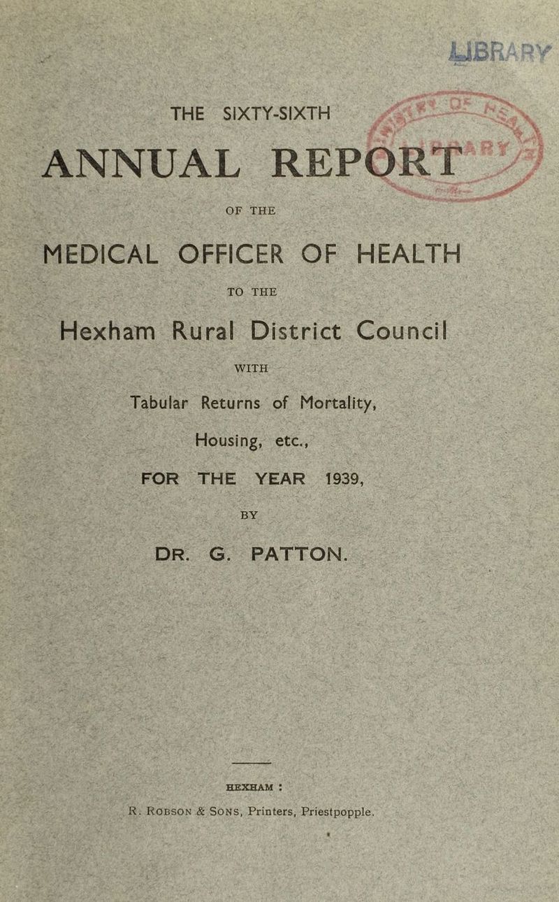 ANNUAL REPORT OF THE MEDICAL OFFICER OF HEALTH TO THE Hexham Rural District Council WITH Tabular Returns of Mortality, Housing, etc., FOR THE YEAR 1939, BY DR. G. PATTON. HEXHAM : R. Robson & Sons, Printers, Priestpopple.