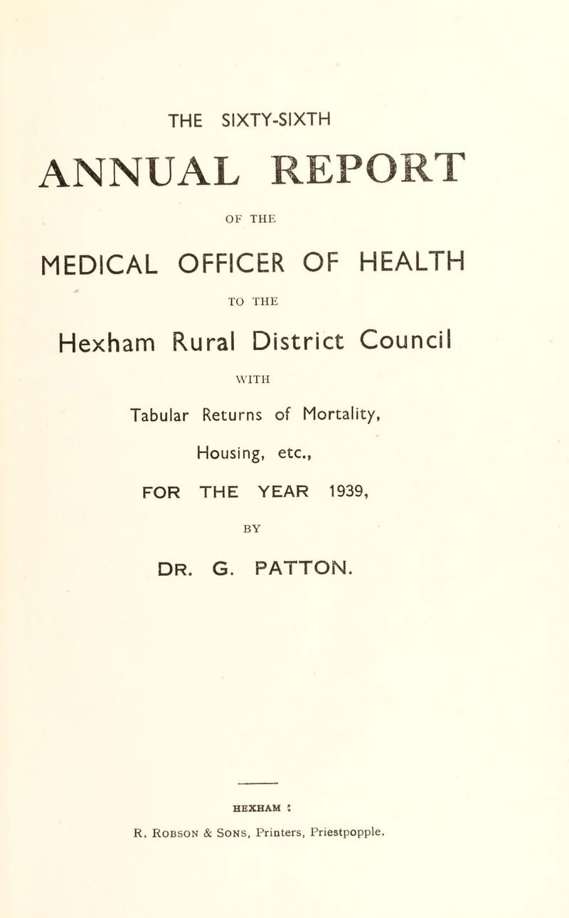 ANNUAL REPORT OF THE MEDICAL OFFICER OF HEALTH TO THE Hexham Rural District Council WITH Tabular Returns of Mortality, Housing, etc., FOR THE YEAR 1939, BY DR. G. PATTON. HEXHAM :