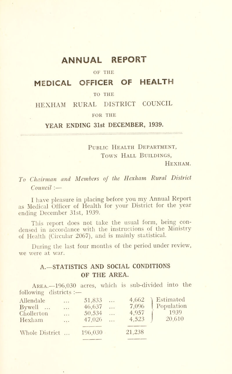 ANNUAL REPORT OF THE MEDSCAL OFFICER OF HEALTH TO THE HEXHAM RURAL DISTRICT COUNCIL FOR THE YEAR ENDING 31st DECEMBER, 1939. Public Health Department, Town Hall Buildings, Hexham. To Chairman and Members of the Hexham Rural District Council :— I have pleasure in placing before you my Annual Report as Medical Officer of Health for your District for the year ending December 31st, 1939. This report does not take the usual form, being con- densed in accordance with the instructions of the Ministry of Health (Circular 2067), and is mainly statistical. During the last four months of the period under review, we were at war. A.—STATISTICS AND SOCIAL CONDITIONS OF THE AREA. Area.—196,030 acres, which is sub-divided into the following districts Allendale 51,833 ... 4,662 ) 1 Estimated By well ... 46,637 ... 7,096 | | Population Chollerton 50,534 ... 4,957 i 1939 Hexham 47,026 ... 4,523 J 20,610 Whole District ... 196,030 21,238