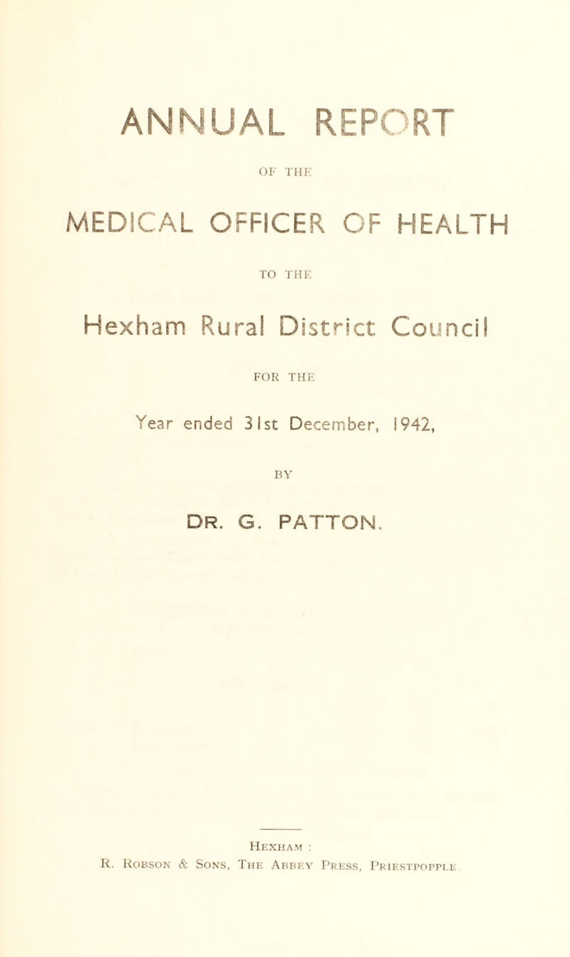 OF THE MEDICAL OFFICER OF HEALTH TO THE Hexham Rural District Council FOR THE Year ended 31st December, j 942, DR. G. PATTON. Hexham : R. Robson & Sons, The Abbey Press, Priestpopple