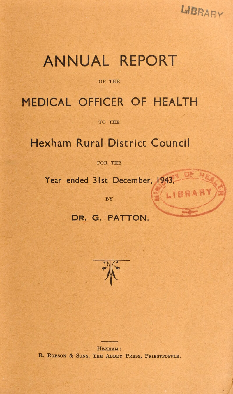 UBRary ANNUAL REPORT OF THE MEDICAL OFFICER OF HEALTH TO THE Hexham Rural District Council FOR THE Year ended 31st December, 1943, BY DR. G. PATTON. f Hexham: R. Robson & Sons, The Abbey Press, Priestpopple.