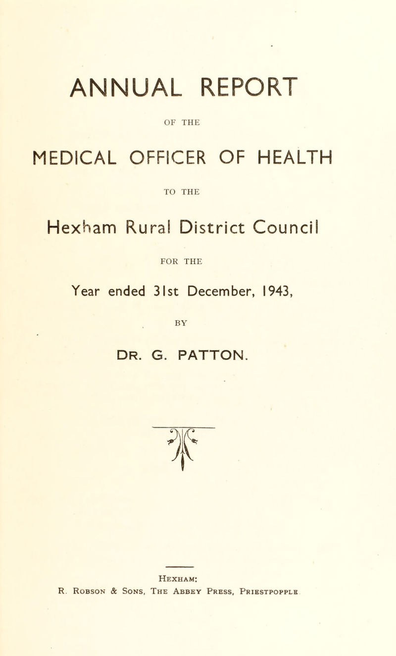 ANNUAL REPORT OF THE MEDICAL OFFICER OF HEALTH TO THE Hexham Rural District Council FOR THE Year ended 31st December, 1943, BY DR. G. PATTON. Hexham: R. Robson & Sons, The Abbey Press, Priestpopple
