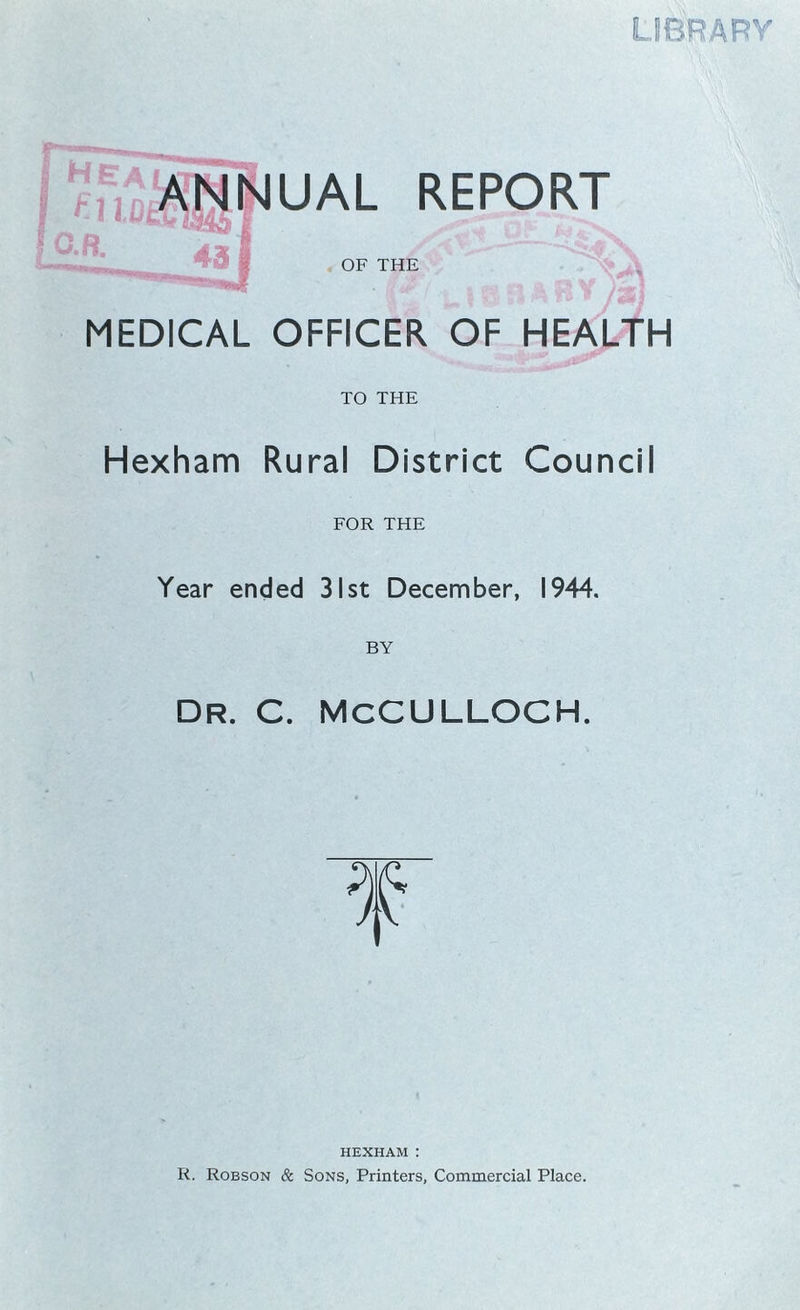 hea UCEf O.R. ANNUAL REPORT (3 J I OF THE MEDICAL OFFICER OF HEALTH TO THE Hexham Rural District Council FOR THE Year ended 31st December, 1944. DR. C. MCCULLOCH. HEXHAM : R. Robson & Sons, Printers, Commercial Place.
