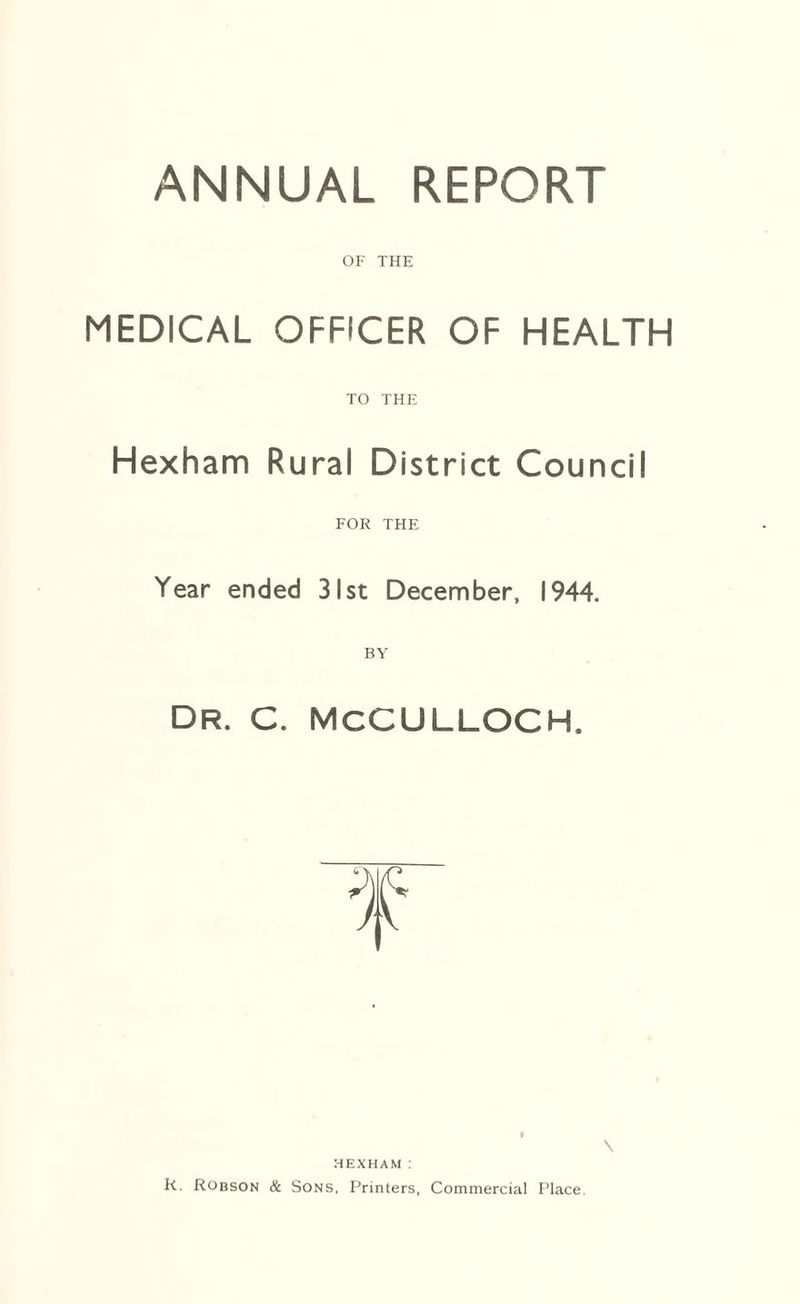 ANNUAL REPORT OF THE MEDICAL OFFICER OF HEALTH TO THE Hexham Rural District Council FOR THE Year ended 31st December, 1944. Dr. C. MCCULLOCH. HEXHAM : R. Robson & Sons, Printers, Commercial Place. \