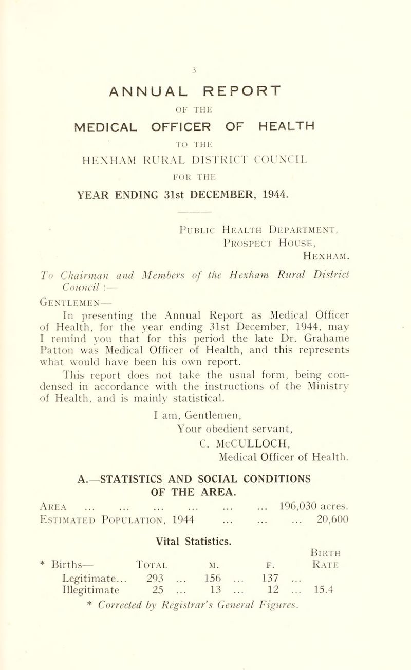 ANNUAL REPORT OF THE MEDICAL OFFICER OF HEALTH TO THE HEXHAM RURAL DISTRICT COUNCIL FOR THE YEAR ENDING 31st DECEMBER, 1944. Public Health Department, Prospect House, Hexham. To Chairman and Members of the Hexham Rural District Council : — Gentlemen— In presenting the Annual Report as Medical Officer of Health, for the year ending 31st December, 1944, may I remind von that for this period the late Dr. Grahame Patton was Medical Officer of Health, and this represents what would have been his own report. This report does not take the usual form, being con- densed in accordance with the instructions of the Ministry of Health, and is mainly statistical. I am, Gentlemen, Your obedient servant, c. McCulloch, Medical Officer of Health. A. STATISTICS AND SOCIAL CONDITIONS OF THE AREA. Area ... ... ... ... ... ... 196,030 acres. Estimated Population, 1944 ... ... ... 20,600 Vital Statistics. Birth * Births— Total M. F. Rate Legitimate... 293 156 137 ... Illegitimate 25 13 12 ... 15.4 * Corrected by Rt ’gistrar’s G eneral Figures.