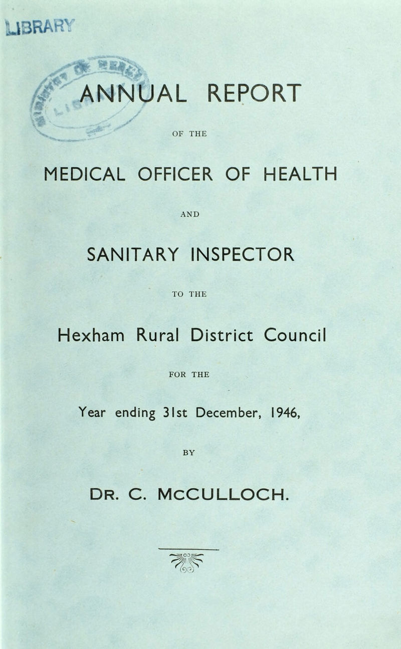 U3RARY ANNUAL REPORT ffif , V > / / yi' OF THE MEDICAL OFFICER OF HEALTH AND SANITARY INSPECTOR TO THE Hexham Rural District Council FOR THE Year ending 31st December, 1946, DR. C. MCCULLOCH.