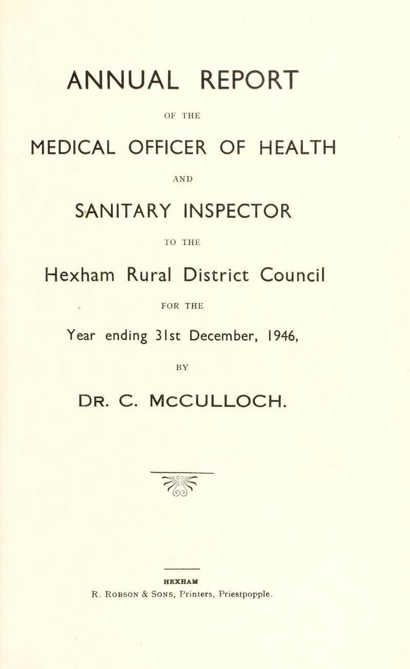 ANNUAL REPORT OF THE MEDICAL OFFICER OF HEALTH AND SANITARY INSPECTOR TO THE Hexham Rural District Council FOR THE Year ending 31st December, 1946, DR. C. MCCULLOCH. HEXHAM R. Robson & Sons, Printers, Priestpopple.