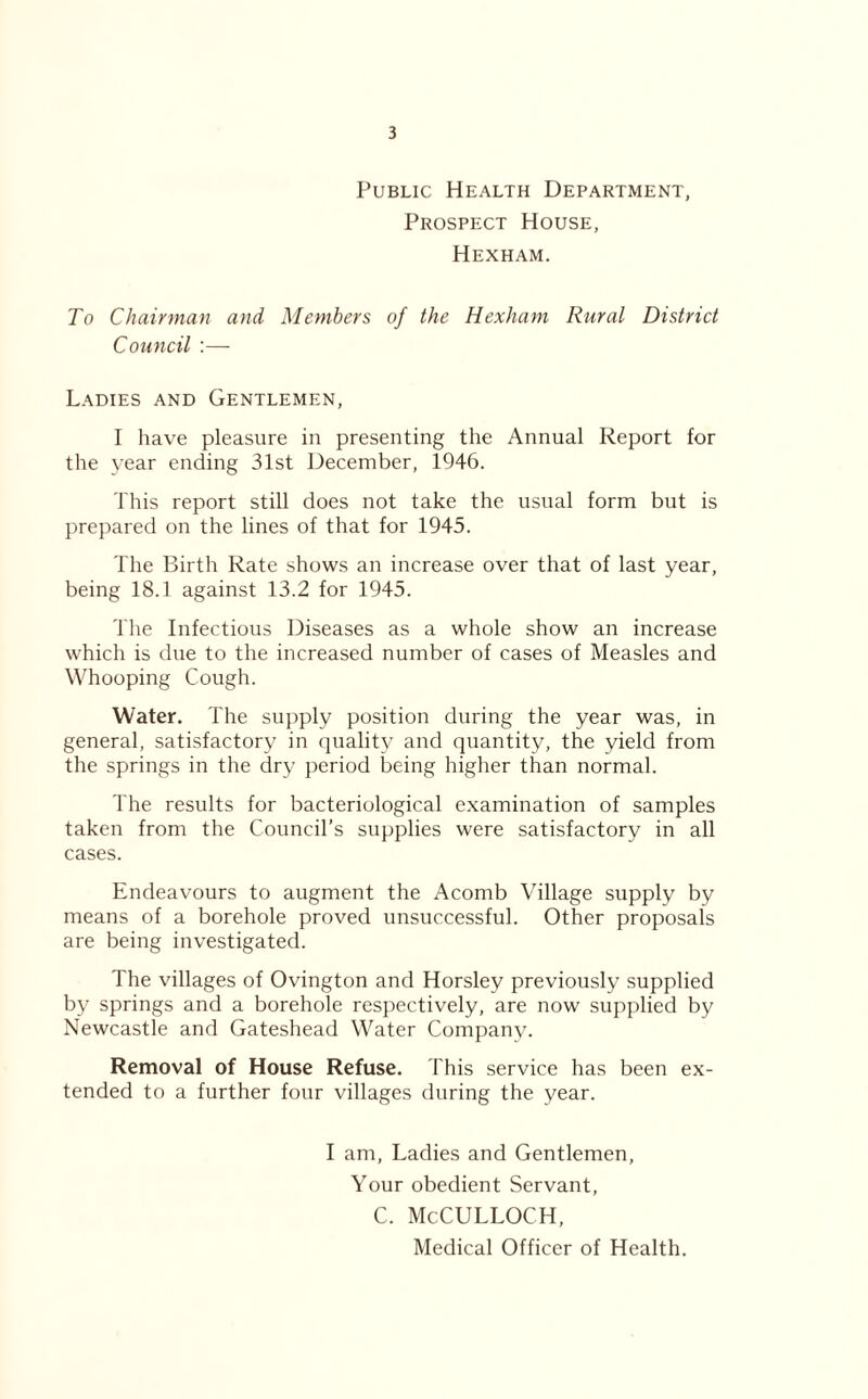 Public Health Department, Prospect House, Hexham. To Chairman and Members of the Hexham Rural District Council :— Ladies and Gentlemen, I have pleasure in presenting the Annual Report for the year ending 31st December, 1946. This report still does not take the usual form but is prepared on the lines of that for 1945. The Birth Rate shows an increase over that of last year, being 18.1 against 13.2 for 1945. The Infectious Diseases as a whole show an increase which is due to the increased number of cases of Measles and Whooping Cough. Water. The supply position during the year was, in general, satisfactory in quality and quantity, the yield from the springs in the dry period being higher than normal. The results for bacteriological examination of samples taken from the Council’s supplies were satisfactory in all cases. Endeavours to augment the Acomb Village supply by means of a borehole proved unsuccessful. Other proposals are being investigated. The villages of Ovington and Horsley previously supplied by springs and a borehole respectively, are now supplied by Newcastle and Gateshead Water Company. Removal of House Refuse. This service has been ex- tended to a further four villages during the year. I am, Ladies and Gentlemen, Your obedient Servant, C. McCULLOCH, Medical Officer of Health.