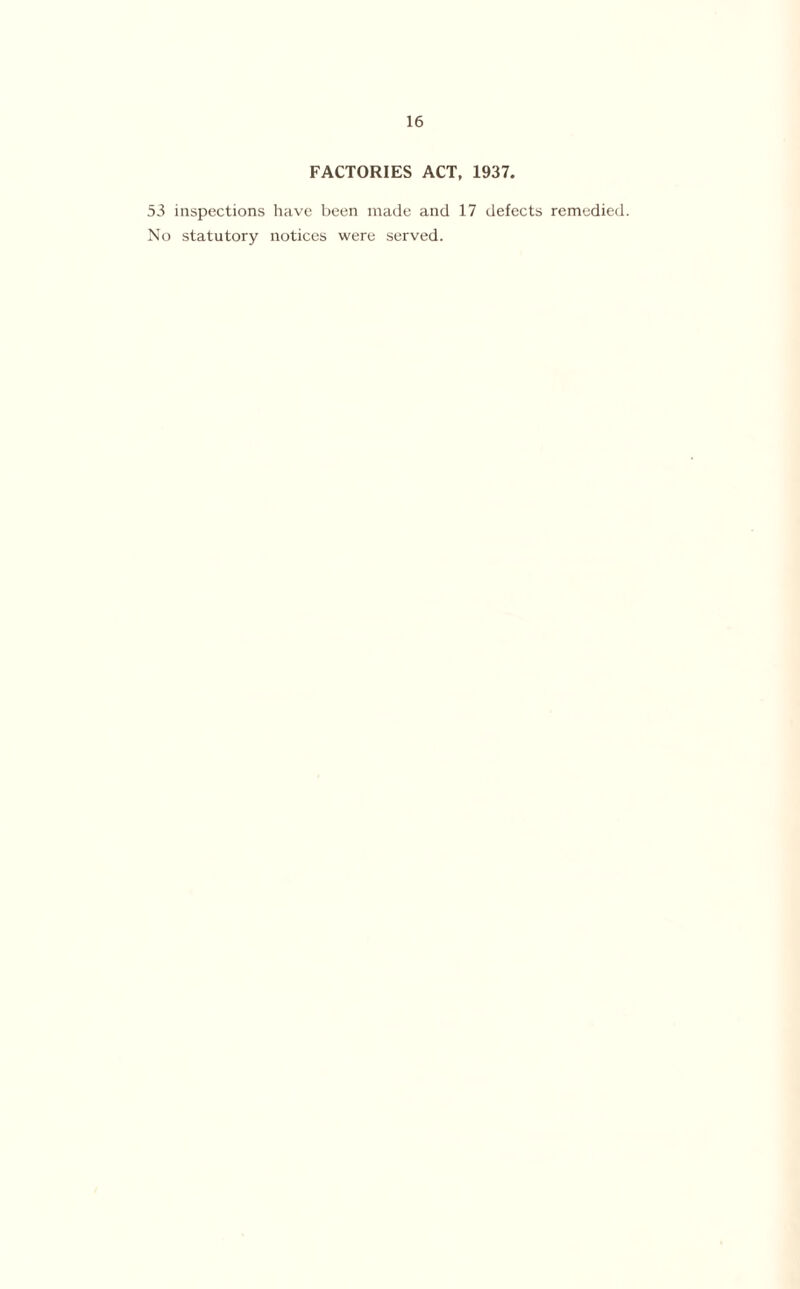FACTORIES ACT, 1937. 53 inspections have been made and 17 defects remedied. No statutory notices were served.