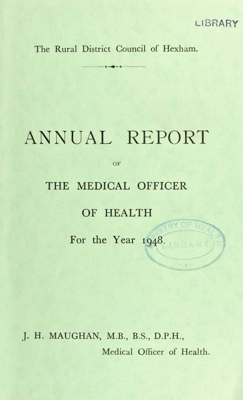 LIBRARY The Rural District Council of Hexham. ANNUAL REPORT OF THE MEDICAL OFFICER OF HEALTH For the Year 1948, J. H. MAUGHAN, M.B., B.S., D.P.H.,
