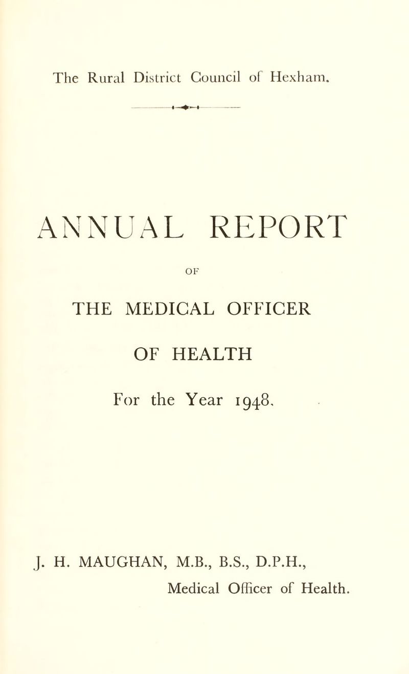 The Rural District Council of Hexham. ANNUAL REPORT OF THE MEDICAL OFFICER OF HEALTH For the Year 1948, j. H. MAUGHAN, M.B., B.S., D.P.H.,