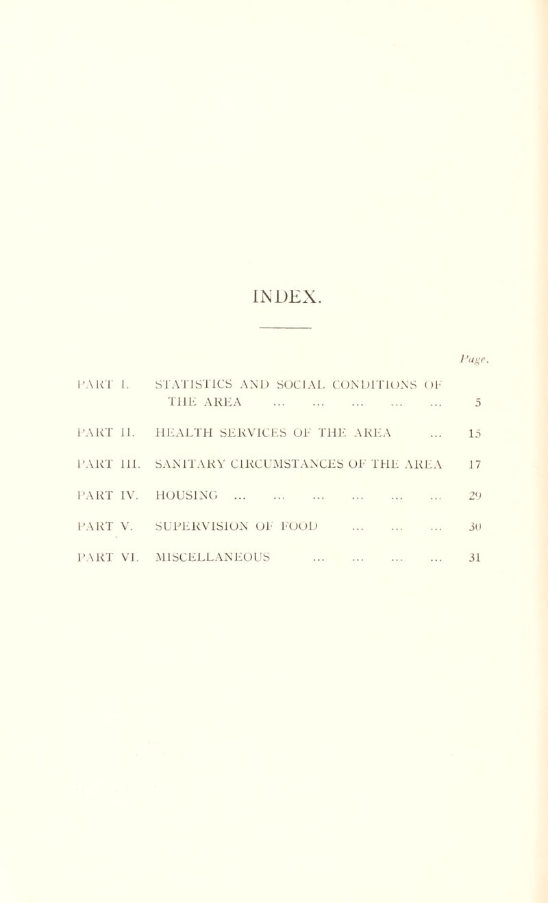 INDEX. Page. PART 1. STATISTICS AND SOCIAL CONDITIONS OP THE AREA 5 PART 11. HEALTH SERVICES OE THE AREA 15 PART 111. SANITARY CIRCUMSTANCES OE THE AREA 17 PART IV. HOUSING 2V PART V. SUPERVISION OP POOD 30 PART VI. MISCELLANEOUS 31