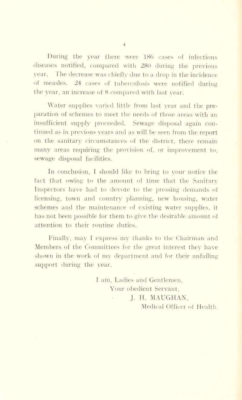 During the year there were 186 cases of infectious diseases notified, compared with 280 during the previous year. 1 lie decrease was chiefly due to a drop in the incidence of measles. 24 cases of tuberculosis were notified during the year, an increase of 8 compared with last year. Water supplies varied little from last year and the pre- paration of schemes to meet the needs of those areas with an insufficient supply proceeded. Sewage disposal again con- tinued as in previous years and as will be seen from the report on the sanitary circumstances of the district, there remain many areas requiring the provision of, or improvement to, sewage disposal facilities. In conclusion, I should like to bring to your notice the fact that owing to the amount of time that the Sanitary Inspectors have had to devote to the pressing demands of licensing, town and country planning, new housing, water schemes and the maintenance of existing water supplies, it has not been possible for them to give the desirable amount of attention to their routine duties. Finally, may I express my thanks to the Chairman and Members of the Committees for the great interest thev have shown in the work of my department and for their unfailing support during the year. I am, Ladies and Gentlemen, Your obedient Servant, J. H. M AUG HAN,