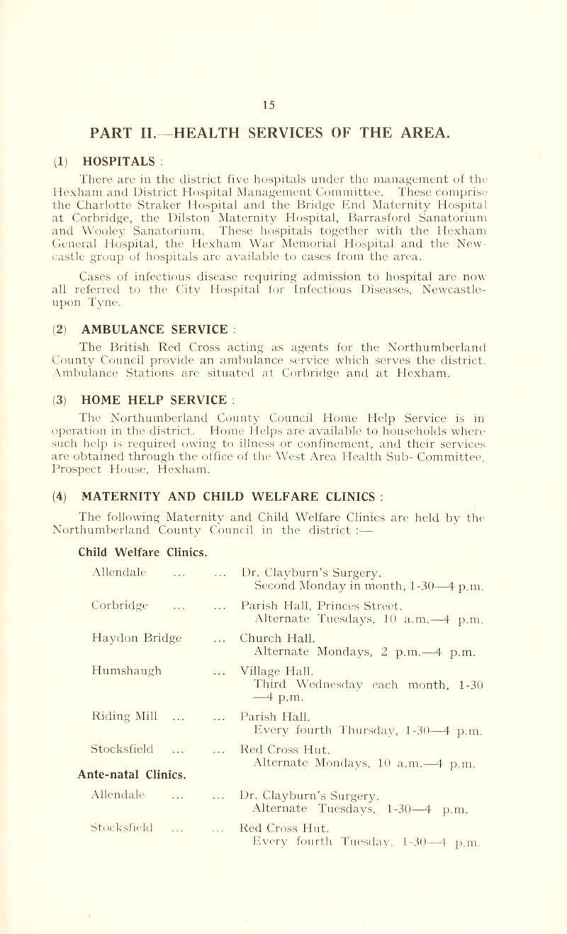 PART II.—HEALTH SERVICES OF THE AREA. (1) HOSPITALS There are in the district five hospitals under the management of the Hexham and District Hospital Management Committee. These comprise the Charlotte Straker Hospital and the Bridge End Maternity Hospital at Corbridge, the Dilston Maternity Hospital, Barrasford Sanatorium and Wooley Sanatorium. These hospitals together with the Hexham General Hospital, the Hexham War Memorial Hospital and the New- castle group of hospitals are available to cases from the area. Cases of infectious disease requiring admission to hospital are now all referred to the City Hospital for Infectious Diseases, Newcastle- upon Tyne. (2) AMBULANCE SERVICE : The British Red Cross acting as agents for the Northumberland County Council provide an ambulance service which serves the district. Ambulance Stations are situated at Corbridge and at Hexham. (3) HOME HELP SERVICE The Northumberland County Council Home Help Service is in operation in the district. Home Helps are available to households where such help is required owing to illness or confinement, and their services are obtained through the office of the West Area Health Sub- Committee, Prospect House, Hexham. (4) MATERNITY AND CHILD WELFARE CLINICS : The following Maternity and Child Welfare Clinics arc held by the Northumberland Countv Council in the district :— Child Welfare Clinics. Allendale Corbridge Haydon Bridge Humshaugh Riding Mill ... Stocksfield Ante-natal Clinics. Allendale Dr. Clayburn’s Surgery. Second Monday in month, 1-30—4 p.m. Parish Hall, Princes Street. Alternate Tuesdays, 10 a.m.—4 p.m. Church Hall. Alternate Mondays, 2 p.m.—4 p.m. Village Hall. Third Wednesday each month, 1-30 —4 p.m. Parish Hall. Every fourth Thursday, 1-30—4 p.m. Red Cross Hut. Alternate Mondays, 10 a.m.—4 p.m. Dr. Clayburn’s Surgery. Alternate Tuesdays, 1-30—4 p.m. Red Cross Hut. Every fourth Tuesday, 1-30—4 p.m Sti» ksfield