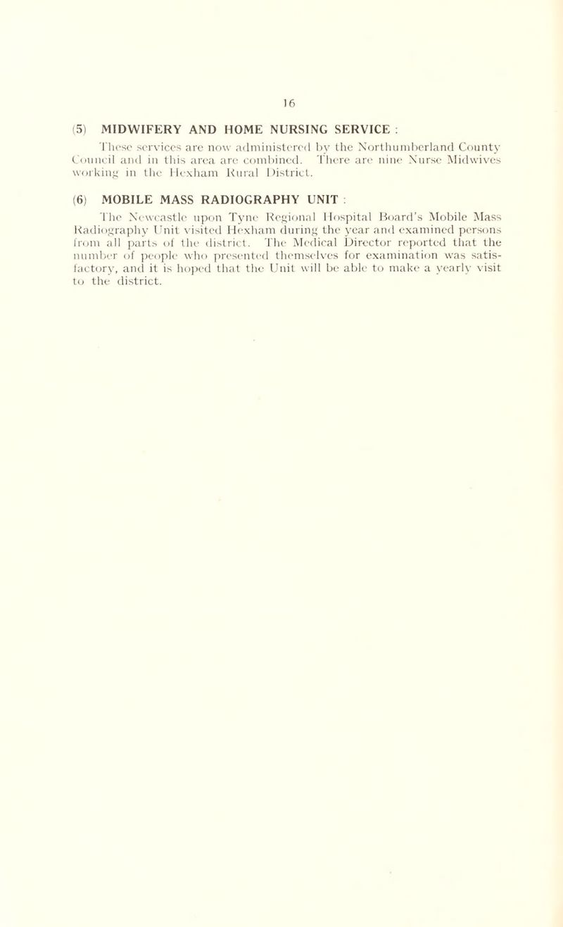 (51 MIDWIFERY AND HOME NURSING SERVICE : These services are now administered by the Northumberland County Council and in this area are combined. There are nine Nurse Midwives working in the Hexham Rural District. (6) MOBILE MASS RADIOGRAPHY UNIT I he Newcastle upon Tyne Regional Hospital Board’s Mobile Mass Radiography Unit visited Hexham during the year and examined persons from all parts of the district. The Medical Director reported that the number of people who presented themselves for examination was satis- factory, and it is hoped that the Unit will be able to make a yearly visit to the district.