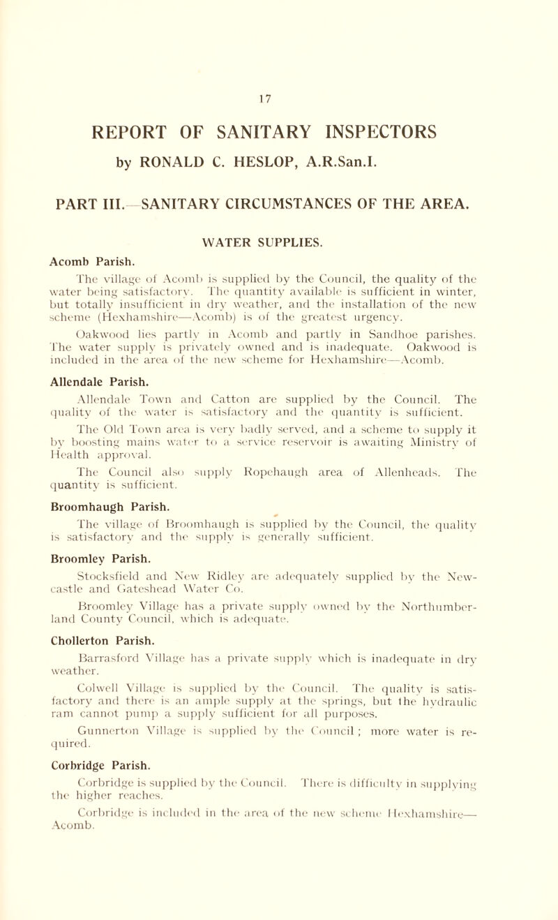 REPORT OF SANITARY INSPECTORS by RONALD C. HESLOP, A.R.San.I. PART III. SANITARY CIRCUMSTANCES OF THE AREA. WATER SUPPLIES. Acomb Parish. The village of Acomb is supplied by the Council, the quality of the water being satisfactory. The quantity available is sufficient in winter, but totally insufficient in dry weather, and the installation of the new scheme (Hexhamshire—Acomb) is of the greatest urgency. Oakwood lies partly in Acomb and partly in Sandhoe parishes. The water supply is privately owned and is inadequate. Oakwood is included in the area of the new scheme for Hexhamshire—Acomb. Allendale Parish. Allendale Town and Catton are supplied by the Council. The quality of the water is satisfactory and the quantity is sufficient. The Old Town area is very badly served, and a scheme to supply it by boosting mains water to a, service reservoir is awaiting Ministry of Health approval. The Council also supply Ropehaugh area of Allenheads. The quantity is sufficient. Broomhaugh Parish. The village of Broomhaugh is supplied by the Council, the quality is satisfactory and the supply is generally sufficient. Broomley Parish. Stocksfield and New Ridley are adequately supplied by the New- castle and Gateshead Water Co. Broomley Village has a private supply owned by the Northumber- land County Council, which is adequate. Chollerton Parish. Barrasford Village has a private supply which is inadequate in dry weather. Colwell Village is supplied by the Council. The quality is satis- factory and there is an ample supply at the springs, but I he hydraulic ram cannot pump a supply sufficient for all purposes. Gunnerton Village is supplied by the Council ; more water is re- quired. Corbridge Parish. Corbridge is supplied by the Council. There is difficulty in supplying the higher reaches. Corbridge is included in the area of the new scheme Hexhamshire— Acomb.