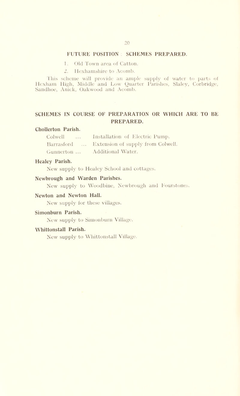 FUTURE POSITION SCHEMES PREPARED. 1. Old Town area of Catton. 2. Hex ham shire to Acomb. This scheme will provide ail ample supply of water to parts ol Hexham High, Middle and Low Quarter Parishes, Slaley, Corbridge, Sandhoe, Anick, Oakwood and Acomb. SCHEMES IN COURSE OF PREPARATION OR WHICH ARE TO BE PREPARED. Chollerton Parish. Colwell ... Installation of Electric Pump. Barrasford ... Extension of supply from Colwell. Gunnerton ... Additional Water. Healey Parish. New supply to Healey School and cottages. Newbrough and Warden Parishes. New supply to Woodbine, Newbrough and Eourstones. Newton and Newton Hall. New supply for these villages. Simonburn Parish. New supply to Simonburn Village. Whittonstall Parish. New supply to Whittonstall Village.