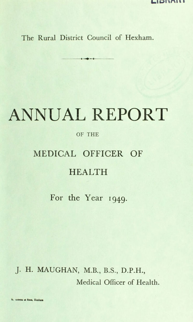uonnii i The Rural District Council of Hexham. ANNUAL REPORT OF THE MEDICAL OFFICER OF HEALTH For the Year 1949. J. H. MAUGHAN, M.B., B.S., D.P.H., Medical Officer of Health. -voDBou <l Sods, HoxEsa