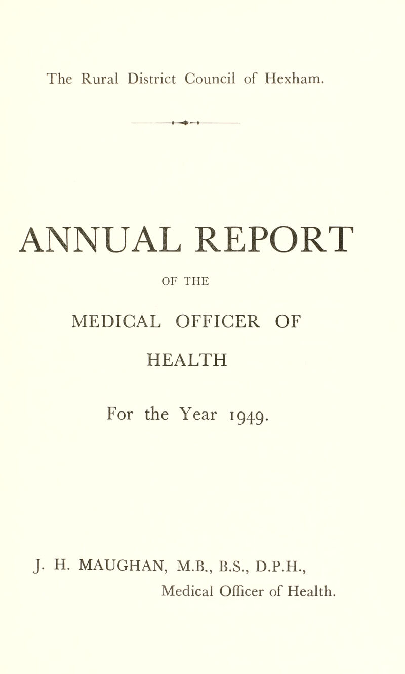 The Rural District Council of Hexham. ANNUAL REPORT OF THE MEDICAL OFFICER OF HEALTH For the Year 1949. J. H. MAUGHAN, M.B., B.S., D.P.H., Medical Officer of Health.