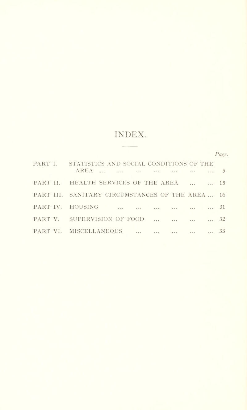 INDEX. Page. PART 1. STATISTICS AND SOCIAL CONDITIONS OF THE AREA 5 PART II. HEALTH SERVICES OF THE AREA 15 PART III. SANITARY CIRCUMSTANCES OF THE AREA ... 16 PART IV. HOUSING 31 PART V. SUPERVISION OF FOOD 32 PART VI. MISCELLANEOUS 33