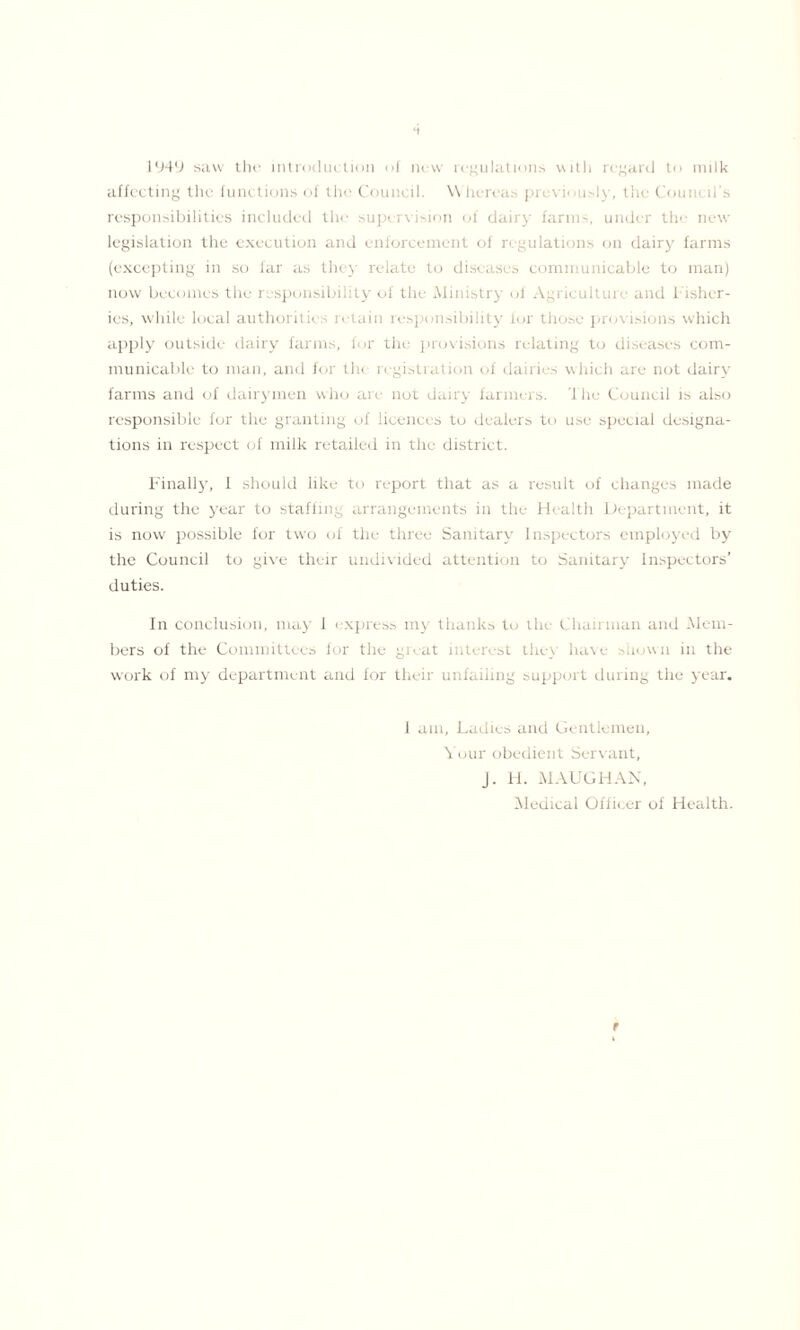 1949 saw the introduction of new regulations with regard to milk affecting the functions of the Council. Whereas previously, the Council’s responsibilities included the supervision of dairy farms, under the new legislation the execution and enforcement of regulations on dairy farms (excepting in so far as they relate to diseases communicable to man) now becomes the responsibility of the Ministry of Agriculture and Fisher- ies, while local authorities retain responsibility for those provisions which apply outside dairy farms, for the provisions relating to diseases com- municable to man, and for th< registration of dairies which are not dairy farms and of dairymen who are not dairy farmers. The Council is also responsible for the granting of licences to dealers to use special designa- tions in respect of milk retailed in the district. Finally, I should like to report that as a result of changes made during the year to staffing arrangements in the Health Department, it is now possible for two of the three Sanitary Insj < < to s employed by the Council to give their undivided attention to Sanitary Inspectors’ duties. In conclusion, may 1 express my thanks to the Chairman and -Mem- bers of the Committees for the great interest the} have shown in the work of my department and for their unfailing support during the year. 1 am. Ladies and Gentlemen, Your obedient Servant, J. H. MAUGHAN, Medical Officer of Health. t