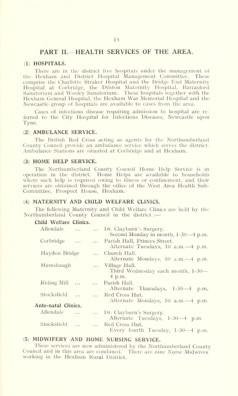 PART II. HEALTH SERVICES OF THE AREA. (1) HOSPITALS. There are in the district five hospitals under the management of the Hexham and District Hospital Management Committee. These comprise the Charlotte Straker Hospital and the Bridge End Maternity Hospital at Corbridge, the Dilston Maternity Hospital, Barrasford Sanatorium and Wooley Sanatorium. These hospitals together with the Hexham General Hospital, the Hexham War Memorial Hospital and the Newcastle group of hospitals are available to cases from the area. Cases of infectious disease requiring admission to hospital are re ferred to the City Hospital for Infectious Diseases, Newcastle upon Tyne. (2) AMBULANCE SERVICE. The British Red Cross acting as agents for the Northumberland County Council provide an ambulance service which series the district. Ambulance Stations are situated at Corbridge and at Hexham. (3) HOME HELP SERVICE. The Northumberland County Council Home Help Service is in operation in the district. Home Helps are available to households where such help is required owing to illness or confinement, and their services are obtained through the office of the West Area Health Sub- Committee, Prospect House, Hexham. (4) MATERNITY AND CHILD WELFARE CLINICS. The following Maternity and Child Welfare Clinics are held by the Northumberland County Council in the district :— Child Welfare Clinics. Allendale Corbridge Haydon Bridge Humshaugh Riding Mill Stocksfield Ante-natal Clinics. Allendale Stocksfield Dr. Clayburn’s Surgery. Second Monday in month, 1-3U—4 p.m. Parish Hall, Princes Street. Alternate Tuesdays, 10 a.m.—4 p.m. Church Hall. Alternate Mondays, 10 a.m.—1 p.m. Village Hall. Third Wednesday each month, 1-30— 4 p.m. Parish Hall. Alternate Thursdays, 1-30—4 p.m. Red Cross Hut. Alternate Mondays, 10 a.m.—4 p.m. Dr. Clayburn’s Surgery. Alternate Tuesdays, 1-30—4 p.m. Red Cross Hut. Every fourth Tuesday, 1-30—4 p.m. 15; MIDWIFERY AND HOME NURSING SERVICE. 1 hesc services are now administered by the Northumberland County Council and in this area are combined. There are nine Nurse Midwives working in the Hexham Rural District.